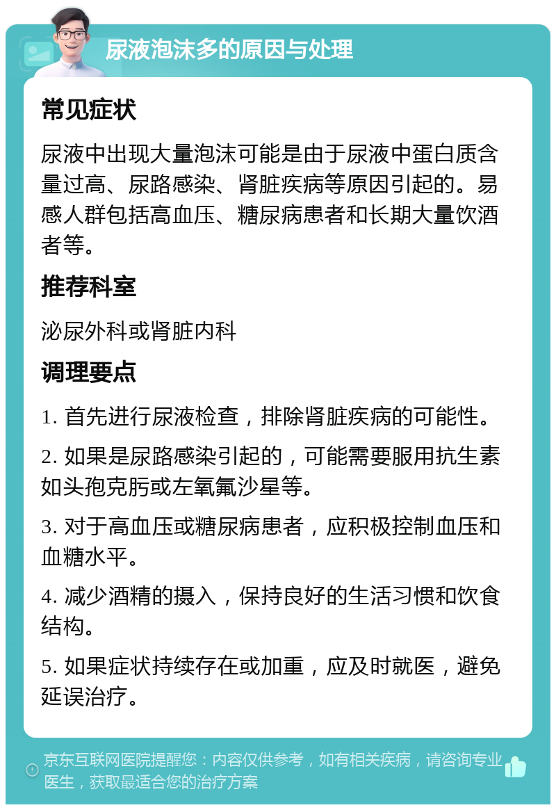 尿液泡沫多的原因与处理 常见症状 尿液中出现大量泡沫可能是由于尿液中蛋白质含量过高、尿路感染、肾脏疾病等原因引起的。易感人群包括高血压、糖尿病患者和长期大量饮酒者等。 推荐科室 泌尿外科或肾脏内科 调理要点 1. 首先进行尿液检查，排除肾脏疾病的可能性。 2. 如果是尿路感染引起的，可能需要服用抗生素如头孢克肟或左氧氟沙星等。 3. 对于高血压或糖尿病患者，应积极控制血压和血糖水平。 4. 减少酒精的摄入，保持良好的生活习惯和饮食结构。 5. 如果症状持续存在或加重，应及时就医，避免延误治疗。