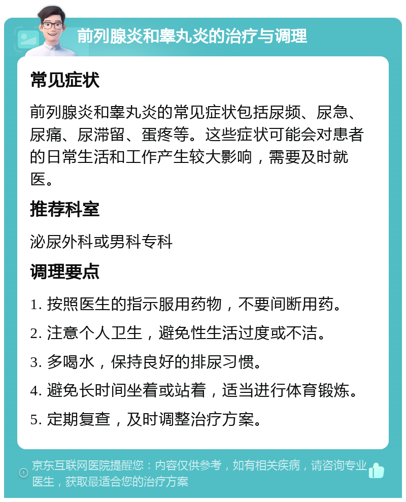 前列腺炎和睾丸炎的治疗与调理 常见症状 前列腺炎和睾丸炎的常见症状包括尿频、尿急、尿痛、尿滞留、蛋疼等。这些症状可能会对患者的日常生活和工作产生较大影响，需要及时就医。 推荐科室 泌尿外科或男科专科 调理要点 1. 按照医生的指示服用药物，不要间断用药。 2. 注意个人卫生，避免性生活过度或不洁。 3. 多喝水，保持良好的排尿习惯。 4. 避免长时间坐着或站着，适当进行体育锻炼。 5. 定期复查，及时调整治疗方案。