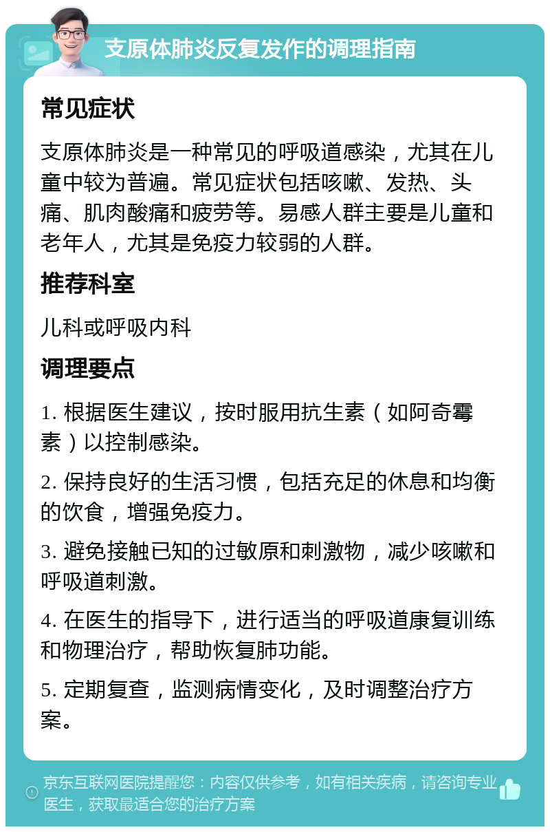 支原体肺炎反复发作的调理指南 常见症状 支原体肺炎是一种常见的呼吸道感染，尤其在儿童中较为普遍。常见症状包括咳嗽、发热、头痛、肌肉酸痛和疲劳等。易感人群主要是儿童和老年人，尤其是免疫力较弱的人群。 推荐科室 儿科或呼吸内科 调理要点 1. 根据医生建议，按时服用抗生素（如阿奇霉素）以控制感染。 2. 保持良好的生活习惯，包括充足的休息和均衡的饮食，增强免疫力。 3. 避免接触已知的过敏原和刺激物，减少咳嗽和呼吸道刺激。 4. 在医生的指导下，进行适当的呼吸道康复训练和物理治疗，帮助恢复肺功能。 5. 定期复查，监测病情变化，及时调整治疗方案。