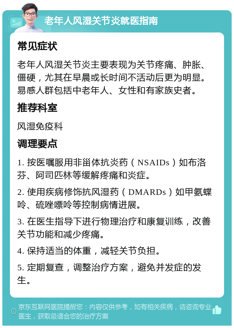 老年人风湿关节炎就医指南 常见症状 老年人风湿关节炎主要表现为关节疼痛、肿胀、僵硬，尤其在早晨或长时间不活动后更为明显。易感人群包括中老年人、女性和有家族史者。 推荐科室 风湿免疫科 调理要点 1. 按医嘱服用非甾体抗炎药（NSAIDs）如布洛芬、阿司匹林等缓解疼痛和炎症。 2. 使用疾病修饰抗风湿药（DMARDs）如甲氨蝶呤、硫唑嘌呤等控制病情进展。 3. 在医生指导下进行物理治疗和康复训练，改善关节功能和减少疼痛。 4. 保持适当的体重，减轻关节负担。 5. 定期复查，调整治疗方案，避免并发症的发生。