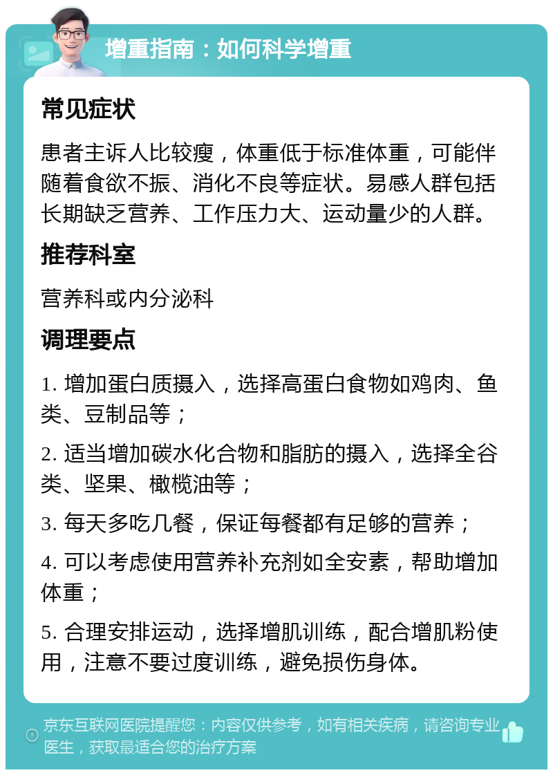 增重指南：如何科学增重 常见症状 患者主诉人比较瘦，体重低于标准体重，可能伴随着食欲不振、消化不良等症状。易感人群包括长期缺乏营养、工作压力大、运动量少的人群。 推荐科室 营养科或内分泌科 调理要点 1. 增加蛋白质摄入，选择高蛋白食物如鸡肉、鱼类、豆制品等； 2. 适当增加碳水化合物和脂肪的摄入，选择全谷类、坚果、橄榄油等； 3. 每天多吃几餐，保证每餐都有足够的营养； 4. 可以考虑使用营养补充剂如全安素，帮助增加体重； 5. 合理安排运动，选择增肌训练，配合增肌粉使用，注意不要过度训练，避免损伤身体。