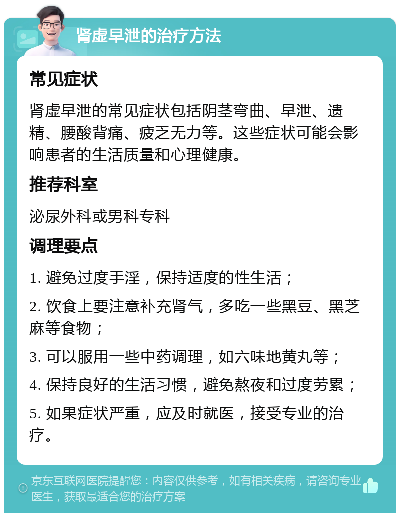 肾虚早泄的治疗方法 常见症状 肾虚早泄的常见症状包括阴茎弯曲、早泄、遗精、腰酸背痛、疲乏无力等。这些症状可能会影响患者的生活质量和心理健康。 推荐科室 泌尿外科或男科专科 调理要点 1. 避免过度手淫，保持适度的性生活； 2. 饮食上要注意补充肾气，多吃一些黑豆、黑芝麻等食物； 3. 可以服用一些中药调理，如六味地黄丸等； 4. 保持良好的生活习惯，避免熬夜和过度劳累； 5. 如果症状严重，应及时就医，接受专业的治疗。