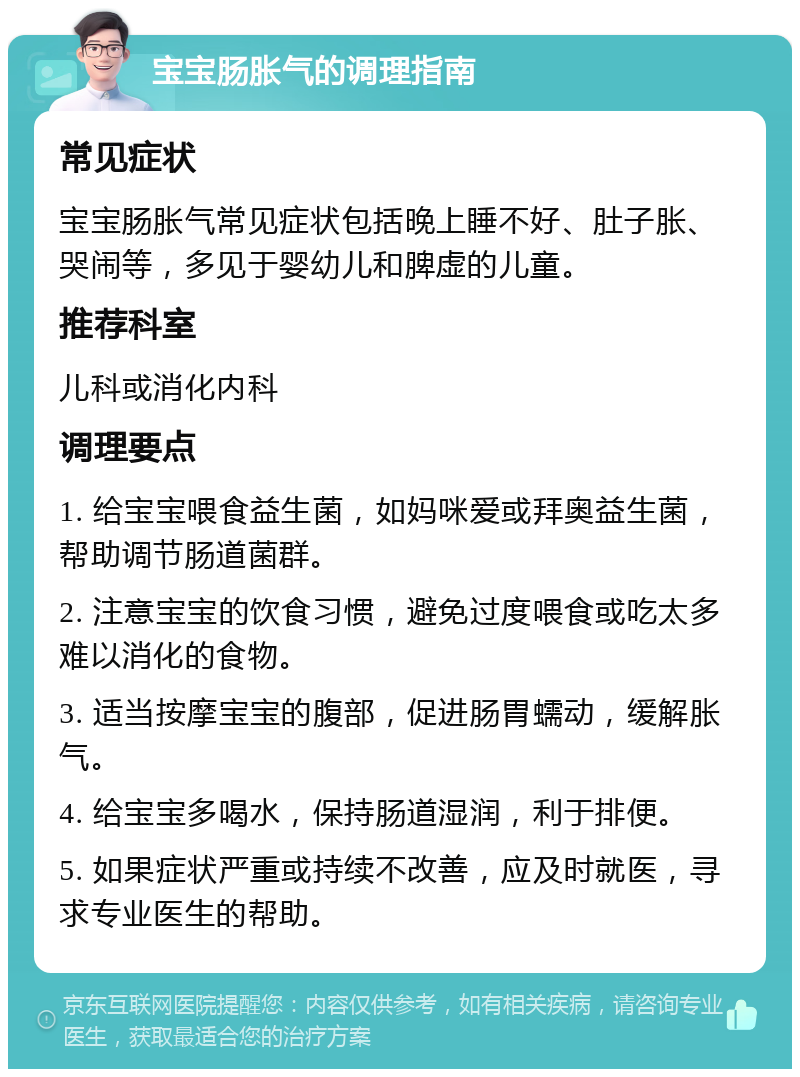 宝宝肠胀气的调理指南 常见症状 宝宝肠胀气常见症状包括晚上睡不好、肚子胀、哭闹等，多见于婴幼儿和脾虚的儿童。 推荐科室 儿科或消化内科 调理要点 1. 给宝宝喂食益生菌，如妈咪爱或拜奥益生菌，帮助调节肠道菌群。 2. 注意宝宝的饮食习惯，避免过度喂食或吃太多难以消化的食物。 3. 适当按摩宝宝的腹部，促进肠胃蠕动，缓解胀气。 4. 给宝宝多喝水，保持肠道湿润，利于排便。 5. 如果症状严重或持续不改善，应及时就医，寻求专业医生的帮助。