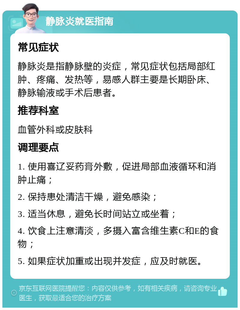 静脉炎就医指南 常见症状 静脉炎是指静脉壁的炎症，常见症状包括局部红肿、疼痛、发热等，易感人群主要是长期卧床、静脉输液或手术后患者。 推荐科室 血管外科或皮肤科 调理要点 1. 使用喜辽妥药膏外敷，促进局部血液循环和消肿止痛； 2. 保持患处清洁干燥，避免感染； 3. 适当休息，避免长时间站立或坐着； 4. 饮食上注意清淡，多摄入富含维生素C和E的食物； 5. 如果症状加重或出现并发症，应及时就医。