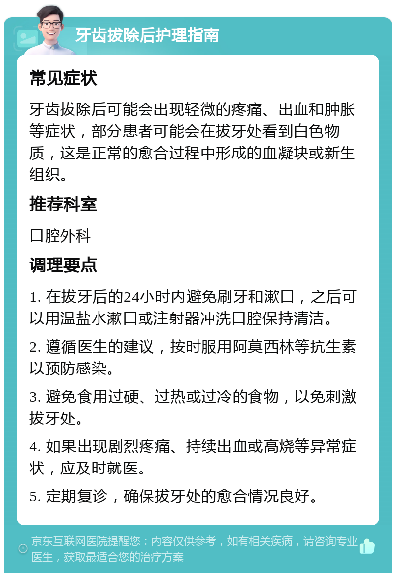 牙齿拔除后护理指南 常见症状 牙齿拔除后可能会出现轻微的疼痛、出血和肿胀等症状，部分患者可能会在拔牙处看到白色物质，这是正常的愈合过程中形成的血凝块或新生组织。 推荐科室 口腔外科 调理要点 1. 在拔牙后的24小时内避免刷牙和漱口，之后可以用温盐水漱口或注射器冲洗口腔保持清洁。 2. 遵循医生的建议，按时服用阿莫西林等抗生素以预防感染。 3. 避免食用过硬、过热或过冷的食物，以免刺激拔牙处。 4. 如果出现剧烈疼痛、持续出血或高烧等异常症状，应及时就医。 5. 定期复诊，确保拔牙处的愈合情况良好。