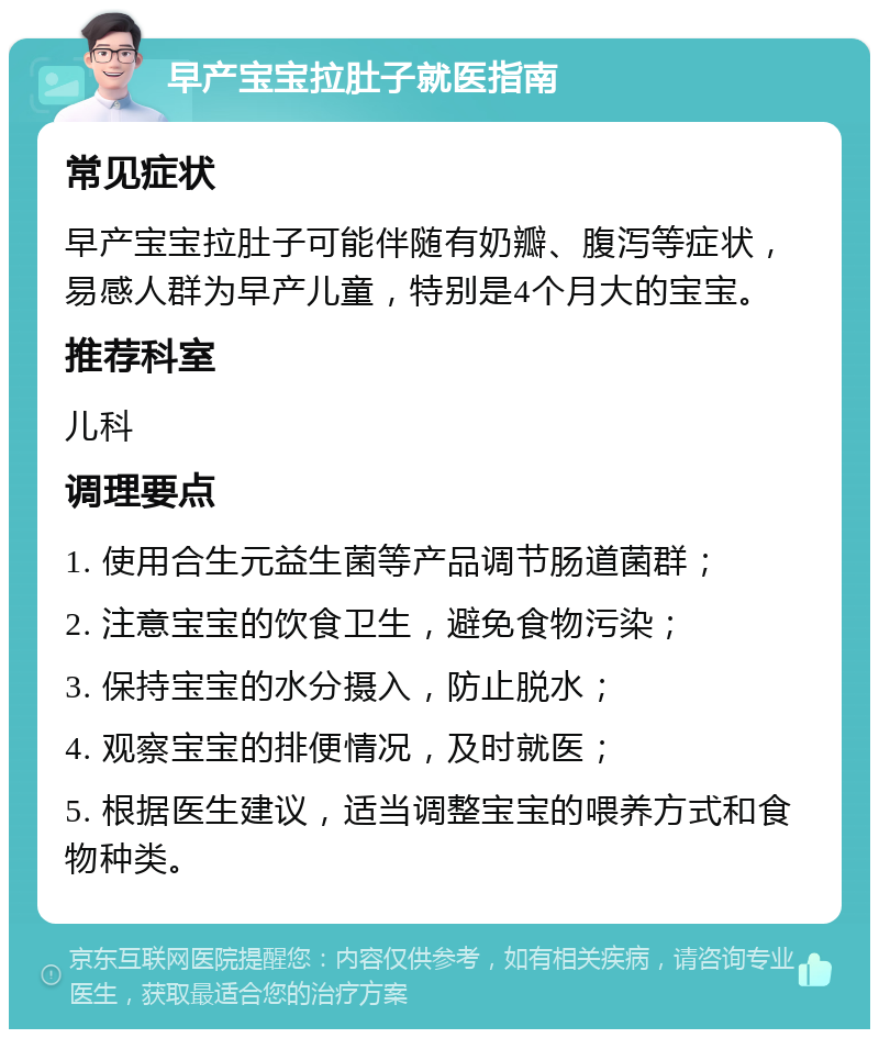 早产宝宝拉肚子就医指南 常见症状 早产宝宝拉肚子可能伴随有奶瓣、腹泻等症状，易感人群为早产儿童，特别是4个月大的宝宝。 推荐科室 儿科 调理要点 1. 使用合生元益生菌等产品调节肠道菌群； 2. 注意宝宝的饮食卫生，避免食物污染； 3. 保持宝宝的水分摄入，防止脱水； 4. 观察宝宝的排便情况，及时就医； 5. 根据医生建议，适当调整宝宝的喂养方式和食物种类。