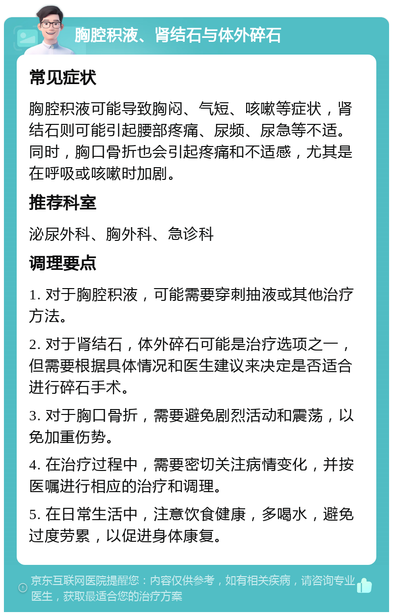 胸腔积液、肾结石与体外碎石 常见症状 胸腔积液可能导致胸闷、气短、咳嗽等症状，肾结石则可能引起腰部疼痛、尿频、尿急等不适。同时，胸口骨折也会引起疼痛和不适感，尤其是在呼吸或咳嗽时加剧。 推荐科室 泌尿外科、胸外科、急诊科 调理要点 1. 对于胸腔积液，可能需要穿刺抽液或其他治疗方法。 2. 对于肾结石，体外碎石可能是治疗选项之一，但需要根据具体情况和医生建议来决定是否适合进行碎石手术。 3. 对于胸口骨折，需要避免剧烈活动和震荡，以免加重伤势。 4. 在治疗过程中，需要密切关注病情变化，并按医嘱进行相应的治疗和调理。 5. 在日常生活中，注意饮食健康，多喝水，避免过度劳累，以促进身体康复。