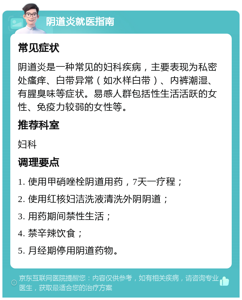 阴道炎就医指南 常见症状 阴道炎是一种常见的妇科疾病，主要表现为私密处瘙痒、白带异常（如水样白带）、内裤潮湿、有腥臭味等症状。易感人群包括性生活活跃的女性、免疫力较弱的女性等。 推荐科室 妇科 调理要点 1. 使用甲硝唑栓阴道用药，7天一疗程； 2. 使用红核妇洁洗液清洗外阴阴道； 3. 用药期间禁性生活； 4. 禁辛辣饮食； 5. 月经期停用阴道药物。