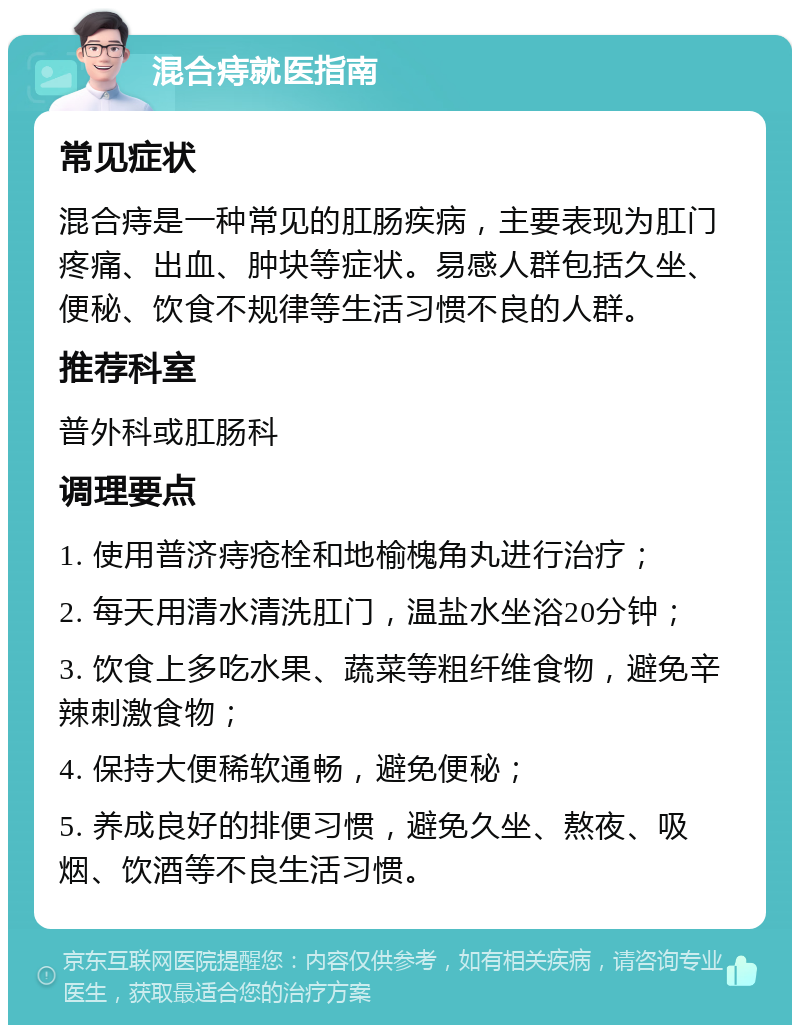 混合痔就医指南 常见症状 混合痔是一种常见的肛肠疾病，主要表现为肛门疼痛、出血、肿块等症状。易感人群包括久坐、便秘、饮食不规律等生活习惯不良的人群。 推荐科室 普外科或肛肠科 调理要点 1. 使用普济痔疮栓和地榆槐角丸进行治疗； 2. 每天用清水清洗肛门，温盐水坐浴20分钟； 3. 饮食上多吃水果、蔬菜等粗纤维食物，避免辛辣刺激食物； 4. 保持大便稀软通畅，避免便秘； 5. 养成良好的排便习惯，避免久坐、熬夜、吸烟、饮酒等不良生活习惯。