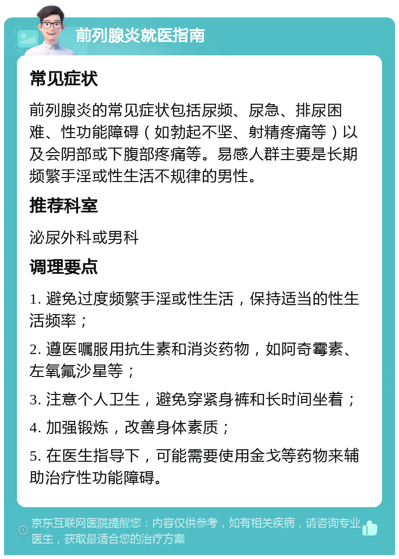 前列腺炎就医指南 常见症状 前列腺炎的常见症状包括尿频、尿急、排尿困难、性功能障碍（如勃起不坚、射精疼痛等）以及会阴部或下腹部疼痛等。易感人群主要是长期频繁手淫或性生活不规律的男性。 推荐科室 泌尿外科或男科 调理要点 1. 避免过度频繁手淫或性生活，保持适当的性生活频率； 2. 遵医嘱服用抗生素和消炎药物，如阿奇霉素、左氧氟沙星等； 3. 注意个人卫生，避免穿紧身裤和长时间坐着； 4. 加强锻炼，改善身体素质； 5. 在医生指导下，可能需要使用金戈等药物来辅助治疗性功能障碍。