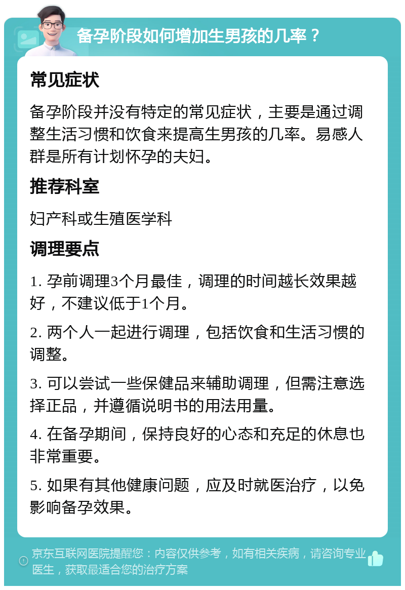 备孕阶段如何增加生男孩的几率？ 常见症状 备孕阶段并没有特定的常见症状，主要是通过调整生活习惯和饮食来提高生男孩的几率。易感人群是所有计划怀孕的夫妇。 推荐科室 妇产科或生殖医学科 调理要点 1. 孕前调理3个月最佳，调理的时间越长效果越好，不建议低于1个月。 2. 两个人一起进行调理，包括饮食和生活习惯的调整。 3. 可以尝试一些保健品来辅助调理，但需注意选择正品，并遵循说明书的用法用量。 4. 在备孕期间，保持良好的心态和充足的休息也非常重要。 5. 如果有其他健康问题，应及时就医治疗，以免影响备孕效果。