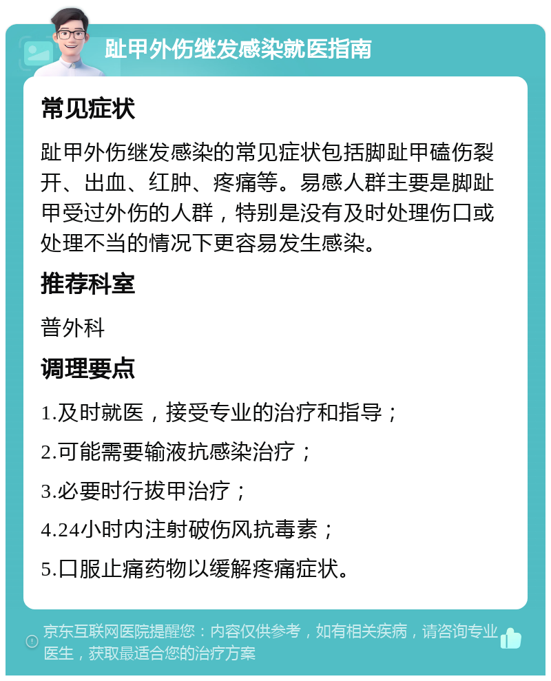 趾甲外伤继发感染就医指南 常见症状 趾甲外伤继发感染的常见症状包括脚趾甲磕伤裂开、出血、红肿、疼痛等。易感人群主要是脚趾甲受过外伤的人群，特别是没有及时处理伤口或处理不当的情况下更容易发生感染。 推荐科室 普外科 调理要点 1.及时就医，接受专业的治疗和指导； 2.可能需要输液抗感染治疗； 3.必要时行拔甲治疗； 4.24小时内注射破伤风抗毒素； 5.口服止痛药物以缓解疼痛症状。