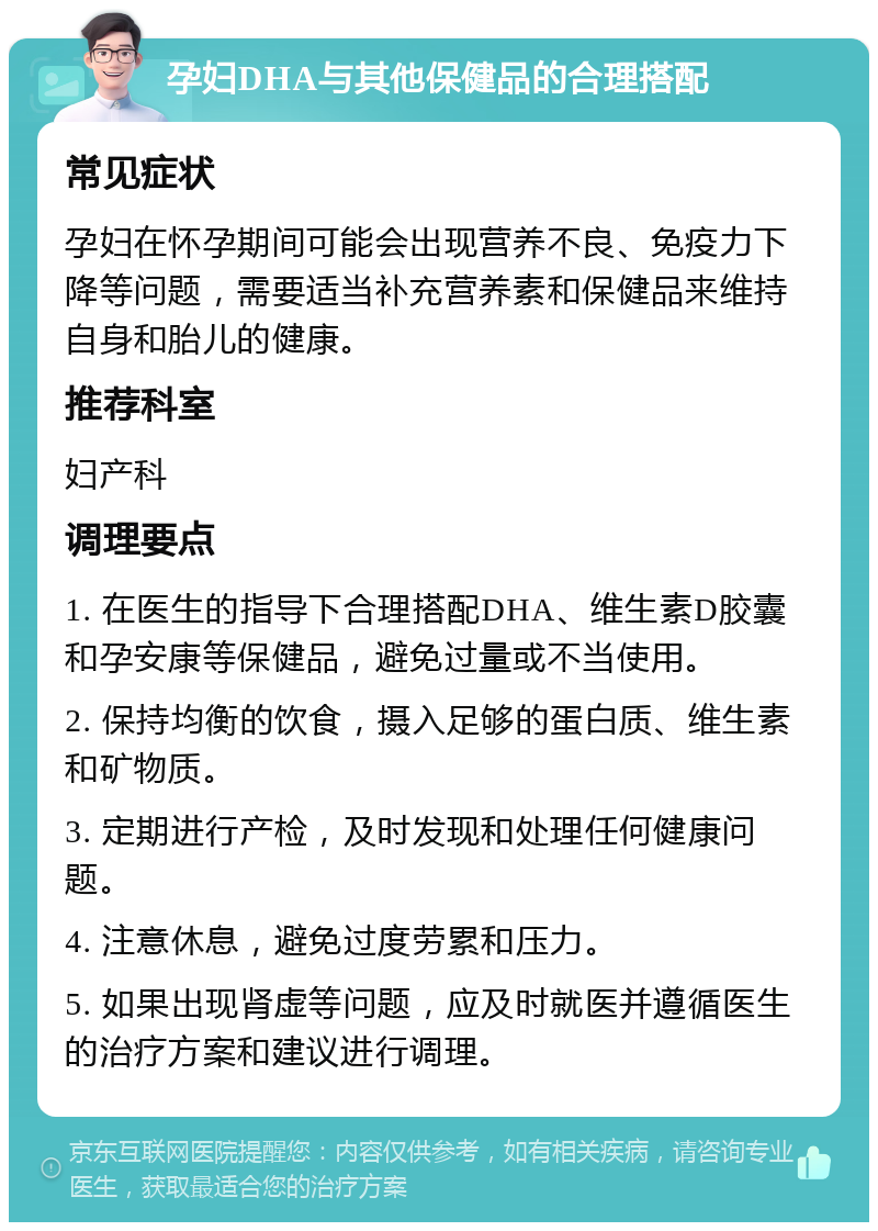 孕妇DHA与其他保健品的合理搭配 常见症状 孕妇在怀孕期间可能会出现营养不良、免疫力下降等问题，需要适当补充营养素和保健品来维持自身和胎儿的健康。 推荐科室 妇产科 调理要点 1. 在医生的指导下合理搭配DHA、维生素D胶囊和孕安康等保健品，避免过量或不当使用。 2. 保持均衡的饮食，摄入足够的蛋白质、维生素和矿物质。 3. 定期进行产检，及时发现和处理任何健康问题。 4. 注意休息，避免过度劳累和压力。 5. 如果出现肾虚等问题，应及时就医并遵循医生的治疗方案和建议进行调理。