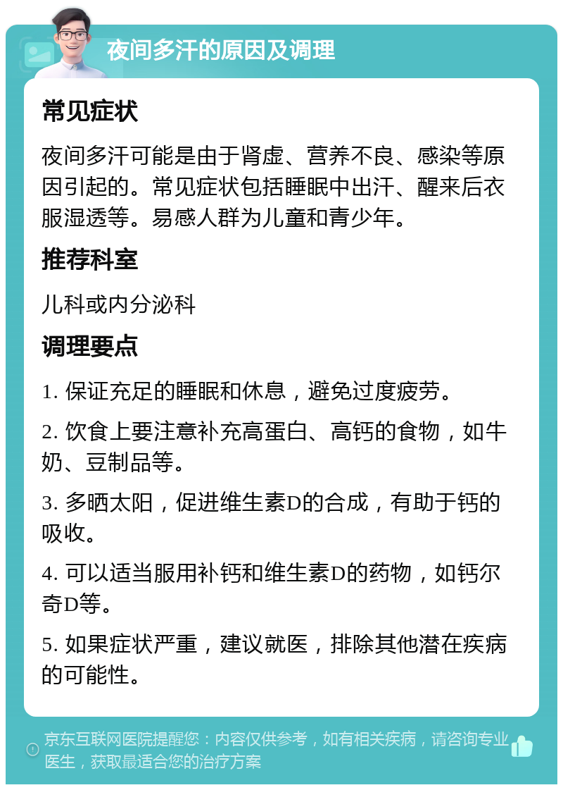 夜间多汗的原因及调理 常见症状 夜间多汗可能是由于肾虚、营养不良、感染等原因引起的。常见症状包括睡眠中出汗、醒来后衣服湿透等。易感人群为儿童和青少年。 推荐科室 儿科或内分泌科 调理要点 1. 保证充足的睡眠和休息，避免过度疲劳。 2. 饮食上要注意补充高蛋白、高钙的食物，如牛奶、豆制品等。 3. 多晒太阳，促进维生素D的合成，有助于钙的吸收。 4. 可以适当服用补钙和维生素D的药物，如钙尔奇D等。 5. 如果症状严重，建议就医，排除其他潜在疾病的可能性。