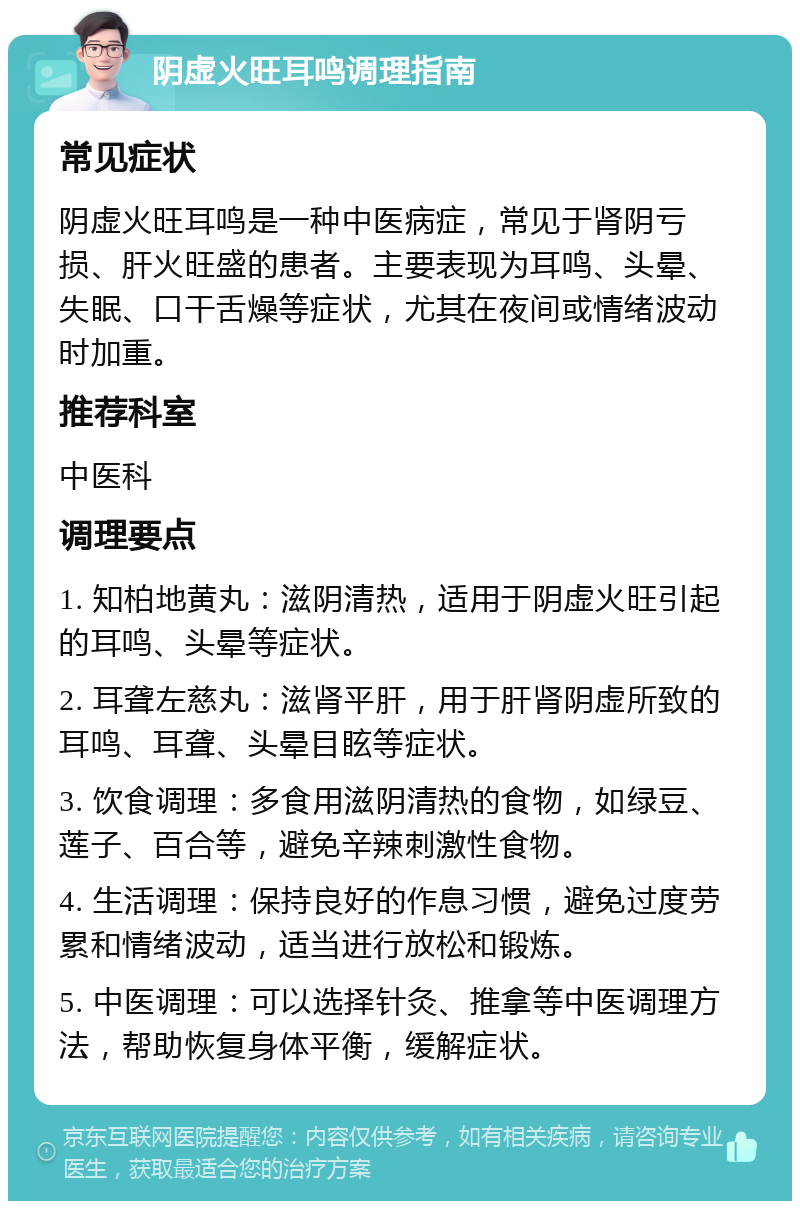 阴虚火旺耳鸣调理指南 常见症状 阴虚火旺耳鸣是一种中医病症，常见于肾阴亏损、肝火旺盛的患者。主要表现为耳鸣、头晕、失眠、口干舌燥等症状，尤其在夜间或情绪波动时加重。 推荐科室 中医科 调理要点 1. 知柏地黄丸：滋阴清热，适用于阴虚火旺引起的耳鸣、头晕等症状。 2. 耳聋左慈丸：滋肾平肝，用于肝肾阴虚所致的耳鸣、耳聋、头晕目眩等症状。 3. 饮食调理：多食用滋阴清热的食物，如绿豆、莲子、百合等，避免辛辣刺激性食物。 4. 生活调理：保持良好的作息习惯，避免过度劳累和情绪波动，适当进行放松和锻炼。 5. 中医调理：可以选择针灸、推拿等中医调理方法，帮助恢复身体平衡，缓解症状。