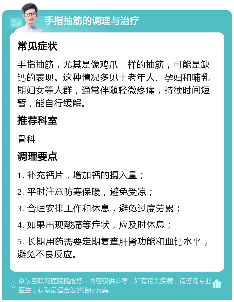 手指抽筋的调理与治疗 常见症状 手指抽筋，尤其是像鸡爪一样的抽筋，可能是缺钙的表现。这种情况多见于老年人、孕妇和哺乳期妇女等人群，通常伴随轻微疼痛，持续时间短暂，能自行缓解。 推荐科室 骨科 调理要点 1. 补充钙片，增加钙的摄入量； 2. 平时注意防寒保暖，避免受凉； 3. 合理安排工作和休息，避免过度劳累； 4. 如果出现酸痛等症状，应及时休息； 5. 长期用药需要定期复查肝肾功能和血钙水平，避免不良反应。