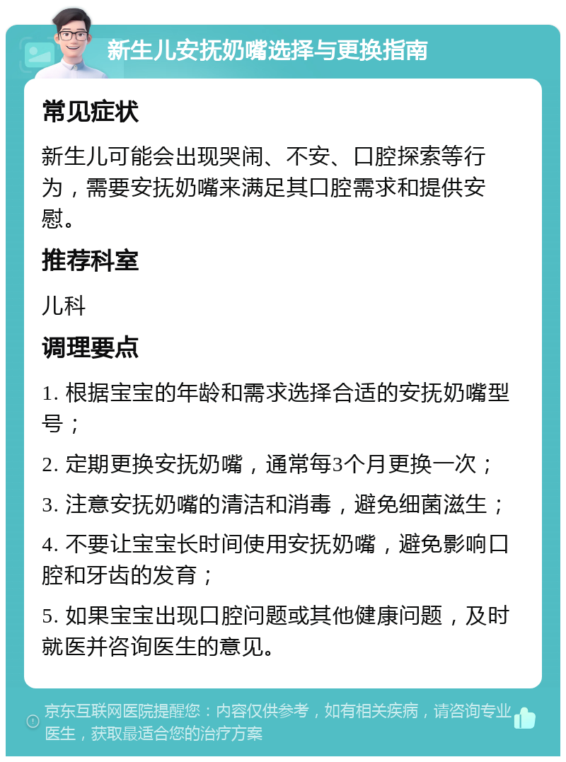 新生儿安抚奶嘴选择与更换指南 常见症状 新生儿可能会出现哭闹、不安、口腔探索等行为，需要安抚奶嘴来满足其口腔需求和提供安慰。 推荐科室 儿科 调理要点 1. 根据宝宝的年龄和需求选择合适的安抚奶嘴型号； 2. 定期更换安抚奶嘴，通常每3个月更换一次； 3. 注意安抚奶嘴的清洁和消毒，避免细菌滋生； 4. 不要让宝宝长时间使用安抚奶嘴，避免影响口腔和牙齿的发育； 5. 如果宝宝出现口腔问题或其他健康问题，及时就医并咨询医生的意见。