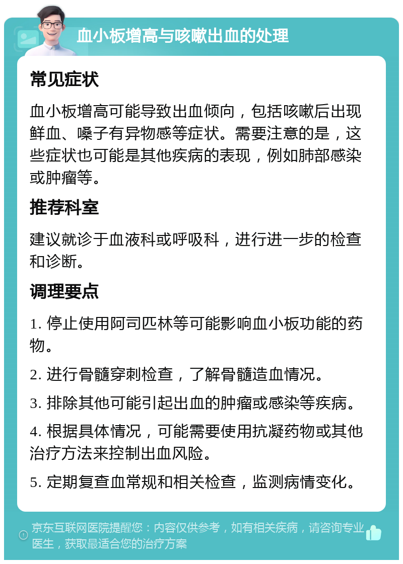 血小板增高与咳嗽出血的处理 常见症状 血小板增高可能导致出血倾向，包括咳嗽后出现鲜血、嗓子有异物感等症状。需要注意的是，这些症状也可能是其他疾病的表现，例如肺部感染或肿瘤等。 推荐科室 建议就诊于血液科或呼吸科，进行进一步的检查和诊断。 调理要点 1. 停止使用阿司匹林等可能影响血小板功能的药物。 2. 进行骨髓穿刺检查，了解骨髓造血情况。 3. 排除其他可能引起出血的肿瘤或感染等疾病。 4. 根据具体情况，可能需要使用抗凝药物或其他治疗方法来控制出血风险。 5. 定期复查血常规和相关检查，监测病情变化。