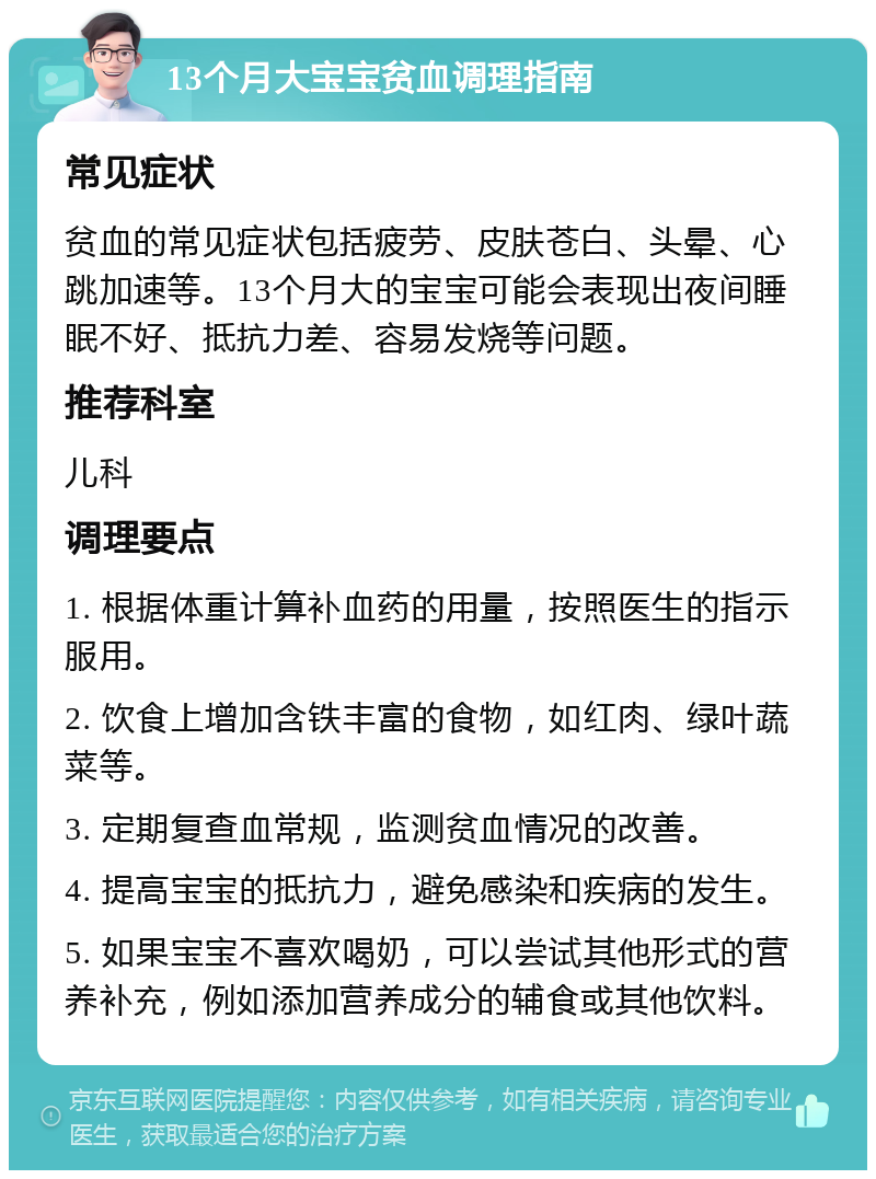 13个月大宝宝贫血调理指南 常见症状 贫血的常见症状包括疲劳、皮肤苍白、头晕、心跳加速等。13个月大的宝宝可能会表现出夜间睡眠不好、抵抗力差、容易发烧等问题。 推荐科室 儿科 调理要点 1. 根据体重计算补血药的用量，按照医生的指示服用。 2. 饮食上增加含铁丰富的食物，如红肉、绿叶蔬菜等。 3. 定期复查血常规，监测贫血情况的改善。 4. 提高宝宝的抵抗力，避免感染和疾病的发生。 5. 如果宝宝不喜欢喝奶，可以尝试其他形式的营养补充，例如添加营养成分的辅食或其他饮料。