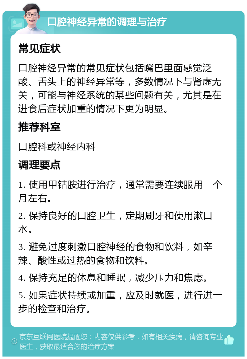 口腔神经异常的调理与治疗 常见症状 口腔神经异常的常见症状包括嘴巴里面感觉泛酸、舌头上的神经异常等，多数情况下与肾虚无关，可能与神经系统的某些问题有关，尤其是在进食后症状加重的情况下更为明显。 推荐科室 口腔科或神经内科 调理要点 1. 使用甲钴胺进行治疗，通常需要连续服用一个月左右。 2. 保持良好的口腔卫生，定期刷牙和使用漱口水。 3. 避免过度刺激口腔神经的食物和饮料，如辛辣、酸性或过热的食物和饮料。 4. 保持充足的休息和睡眠，减少压力和焦虑。 5. 如果症状持续或加重，应及时就医，进行进一步的检查和治疗。