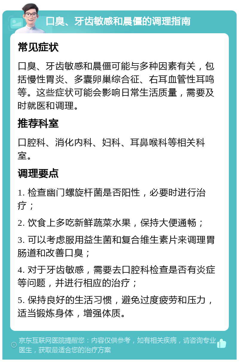 口臭、牙齿敏感和晨僵的调理指南 常见症状 口臭、牙齿敏感和晨僵可能与多种因素有关，包括慢性胃炎、多囊卵巢综合征、右耳血管性耳鸣等。这些症状可能会影响日常生活质量，需要及时就医和调理。 推荐科室 口腔科、消化内科、妇科、耳鼻喉科等相关科室。 调理要点 1. 检查幽门螺旋杆菌是否阳性，必要时进行治疗； 2. 饮食上多吃新鲜蔬菜水果，保持大便通畅； 3. 可以考虑服用益生菌和复合维生素片来调理胃肠道和改善口臭； 4. 对于牙齿敏感，需要去口腔科检查是否有炎症等问题，并进行相应的治疗； 5. 保持良好的生活习惯，避免过度疲劳和压力，适当锻炼身体，增强体质。