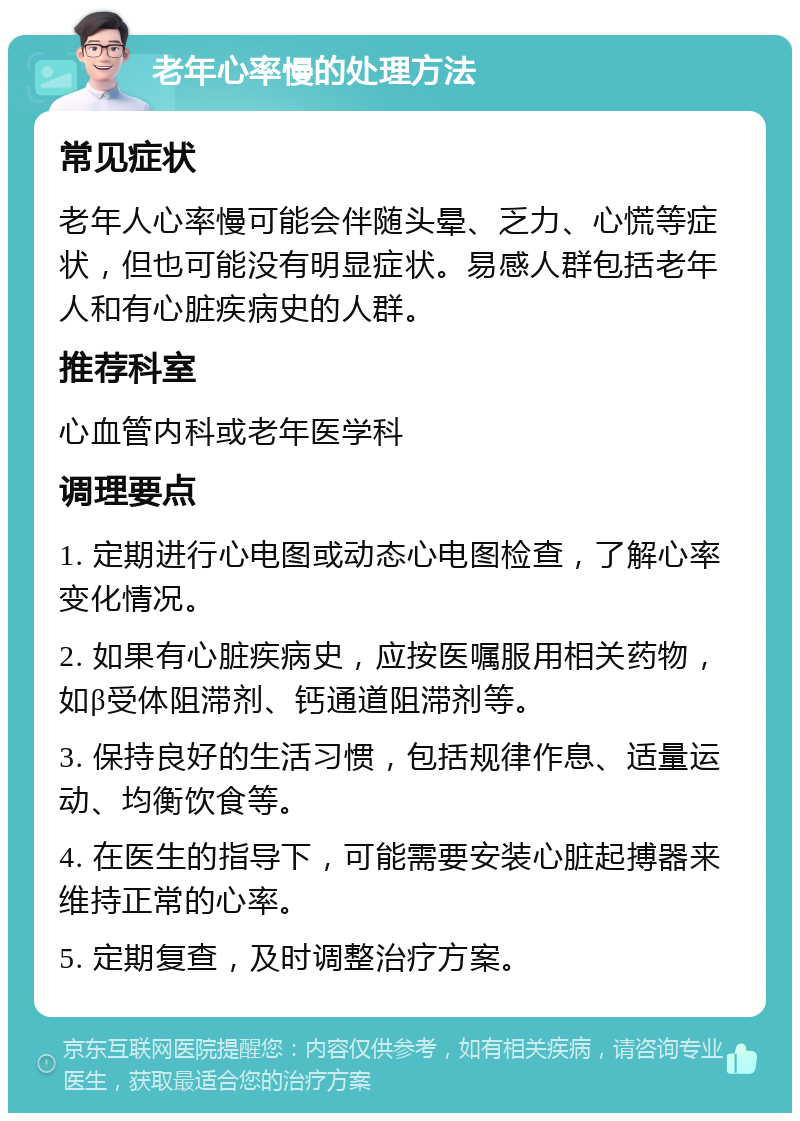 老年心率慢的处理方法 常见症状 老年人心率慢可能会伴随头晕、乏力、心慌等症状，但也可能没有明显症状。易感人群包括老年人和有心脏疾病史的人群。 推荐科室 心血管内科或老年医学科 调理要点 1. 定期进行心电图或动态心电图检查，了解心率变化情况。 2. 如果有心脏疾病史，应按医嘱服用相关药物，如β受体阻滞剂、钙通道阻滞剂等。 3. 保持良好的生活习惯，包括规律作息、适量运动、均衡饮食等。 4. 在医生的指导下，可能需要安装心脏起搏器来维持正常的心率。 5. 定期复查，及时调整治疗方案。