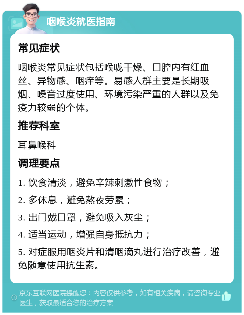 咽喉炎就医指南 常见症状 咽喉炎常见症状包括喉咙干燥、口腔内有红血丝、异物感、咽痒等。易感人群主要是长期吸烟、嗓音过度使用、环境污染严重的人群以及免疫力较弱的个体。 推荐科室 耳鼻喉科 调理要点 1. 饮食清淡，避免辛辣刺激性食物； 2. 多休息，避免熬夜劳累； 3. 出门戴口罩，避免吸入灰尘； 4. 适当运动，增强自身抵抗力； 5. 对症服用咽炎片和清咽滴丸进行治疗改善，避免随意使用抗生素。