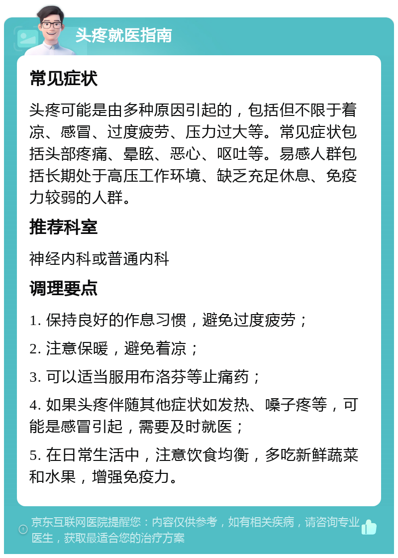 头疼就医指南 常见症状 头疼可能是由多种原因引起的，包括但不限于着凉、感冒、过度疲劳、压力过大等。常见症状包括头部疼痛、晕眩、恶心、呕吐等。易感人群包括长期处于高压工作环境、缺乏充足休息、免疫力较弱的人群。 推荐科室 神经内科或普通内科 调理要点 1. 保持良好的作息习惯，避免过度疲劳； 2. 注意保暖，避免着凉； 3. 可以适当服用布洛芬等止痛药； 4. 如果头疼伴随其他症状如发热、嗓子疼等，可能是感冒引起，需要及时就医； 5. 在日常生活中，注意饮食均衡，多吃新鲜蔬菜和水果，增强免疫力。