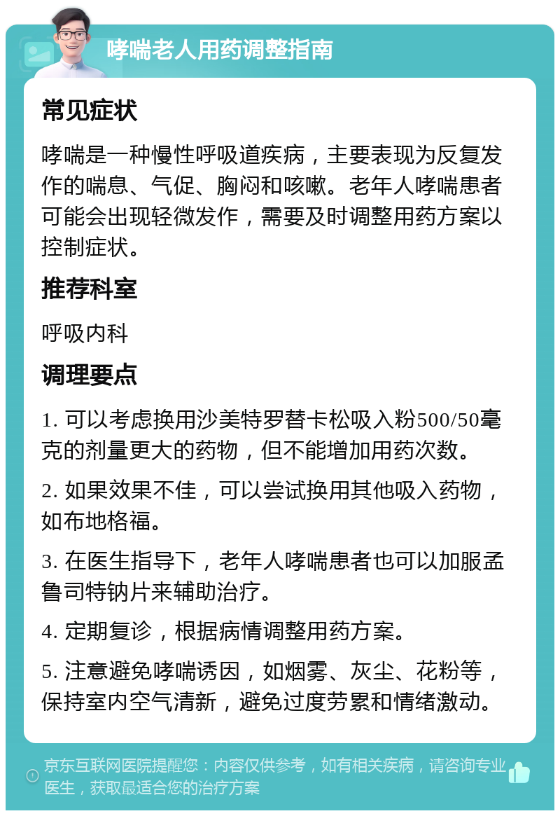 哮喘老人用药调整指南 常见症状 哮喘是一种慢性呼吸道疾病，主要表现为反复发作的喘息、气促、胸闷和咳嗽。老年人哮喘患者可能会出现轻微发作，需要及时调整用药方案以控制症状。 推荐科室 呼吸内科 调理要点 1. 可以考虑换用沙美特罗替卡松吸入粉500/50毫克的剂量更大的药物，但不能增加用药次数。 2. 如果效果不佳，可以尝试换用其他吸入药物，如布地格福。 3. 在医生指导下，老年人哮喘患者也可以加服孟鲁司特钠片来辅助治疗。 4. 定期复诊，根据病情调整用药方案。 5. 注意避免哮喘诱因，如烟雾、灰尘、花粉等，保持室内空气清新，避免过度劳累和情绪激动。