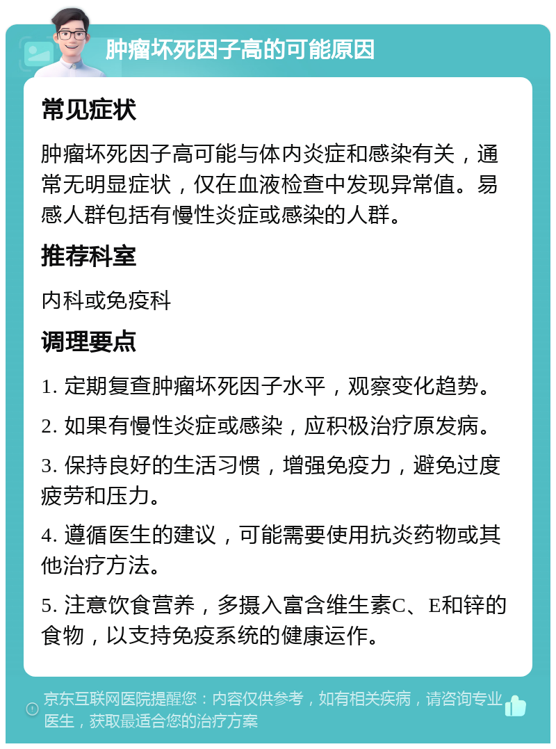 肿瘤坏死因子高的可能原因 常见症状 肿瘤坏死因子高可能与体内炎症和感染有关，通常无明显症状，仅在血液检查中发现异常值。易感人群包括有慢性炎症或感染的人群。 推荐科室 内科或免疫科 调理要点 1. 定期复查肿瘤坏死因子水平，观察变化趋势。 2. 如果有慢性炎症或感染，应积极治疗原发病。 3. 保持良好的生活习惯，增强免疫力，避免过度疲劳和压力。 4. 遵循医生的建议，可能需要使用抗炎药物或其他治疗方法。 5. 注意饮食营养，多摄入富含维生素C、E和锌的食物，以支持免疫系统的健康运作。