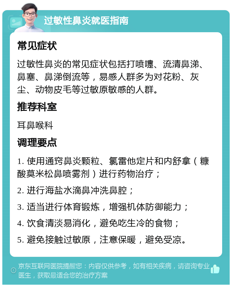 过敏性鼻炎就医指南 常见症状 过敏性鼻炎的常见症状包括打喷嚏、流清鼻涕、鼻塞、鼻涕倒流等，易感人群多为对花粉、灰尘、动物皮毛等过敏原敏感的人群。 推荐科室 耳鼻喉科 调理要点 1. 使用通窍鼻炎颗粒、氯雷他定片和内舒拿（糠酸莫米松鼻喷雾剂）进行药物治疗； 2. 进行海盐水滴鼻冲洗鼻腔； 3. 适当进行体育锻炼，增强机体防御能力； 4. 饮食清淡易消化，避免吃生冷的食物； 5. 避免接触过敏原，注意保暖，避免受凉。