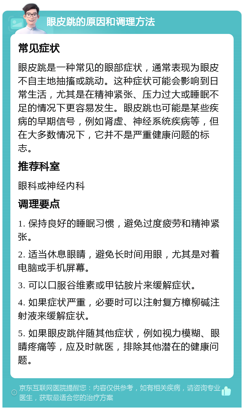 眼皮跳的原因和调理方法 常见症状 眼皮跳是一种常见的眼部症状，通常表现为眼皮不自主地抽搐或跳动。这种症状可能会影响到日常生活，尤其是在精神紧张、压力过大或睡眠不足的情况下更容易发生。眼皮跳也可能是某些疾病的早期信号，例如肾虚、神经系统疾病等，但在大多数情况下，它并不是严重健康问题的标志。 推荐科室 眼科或神经内科 调理要点 1. 保持良好的睡眠习惯，避免过度疲劳和精神紧张。 2. 适当休息眼睛，避免长时间用眼，尤其是对着电脑或手机屏幕。 3. 可以口服谷维素或甲钴胺片来缓解症状。 4. 如果症状严重，必要时可以注射复方樟柳碱注射液来缓解症状。 5. 如果眼皮跳伴随其他症状，例如视力模糊、眼睛疼痛等，应及时就医，排除其他潜在的健康问题。