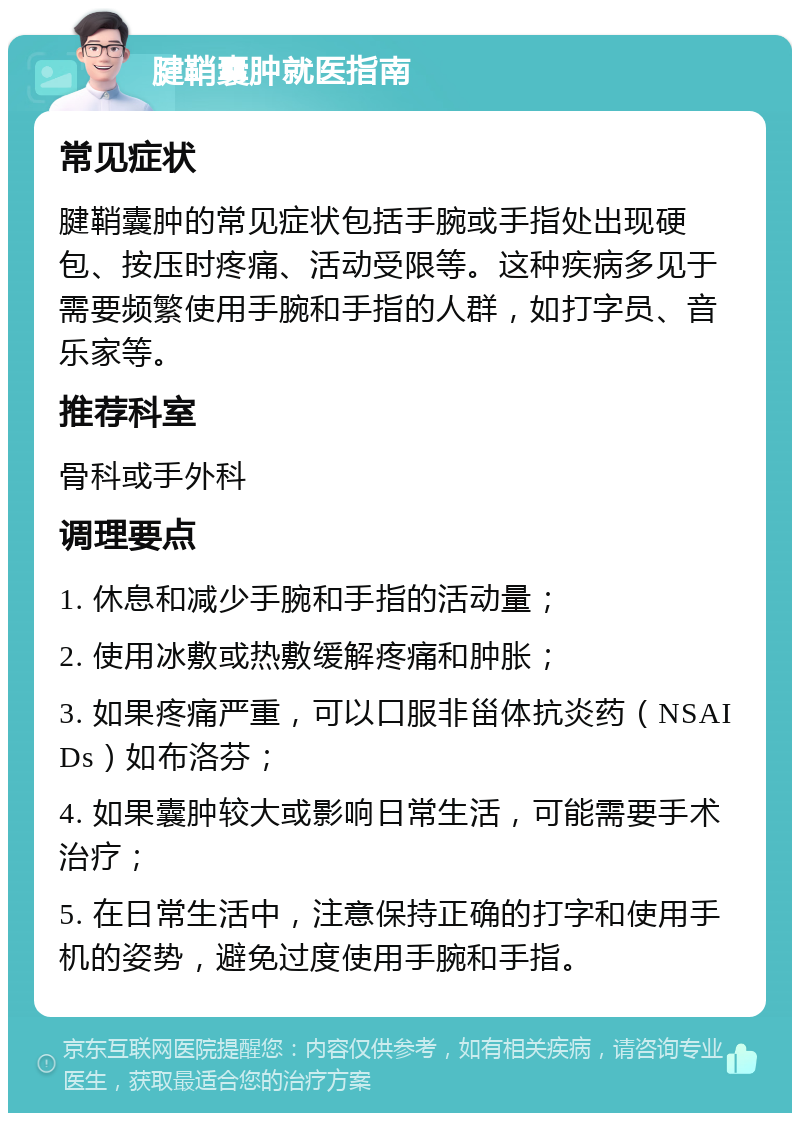 腱鞘囊肿就医指南 常见症状 腱鞘囊肿的常见症状包括手腕或手指处出现硬包、按压时疼痛、活动受限等。这种疾病多见于需要频繁使用手腕和手指的人群，如打字员、音乐家等。 推荐科室 骨科或手外科 调理要点 1. 休息和减少手腕和手指的活动量； 2. 使用冰敷或热敷缓解疼痛和肿胀； 3. 如果疼痛严重，可以口服非甾体抗炎药（NSAIDs）如布洛芬； 4. 如果囊肿较大或影响日常生活，可能需要手术治疗； 5. 在日常生活中，注意保持正确的打字和使用手机的姿势，避免过度使用手腕和手指。