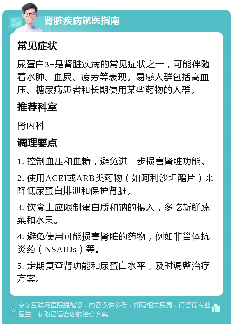 肾脏疾病就医指南 常见症状 尿蛋白3+是肾脏疾病的常见症状之一，可能伴随着水肿、血尿、疲劳等表现。易感人群包括高血压、糖尿病患者和长期使用某些药物的人群。 推荐科室 肾内科 调理要点 1. 控制血压和血糖，避免进一步损害肾脏功能。 2. 使用ACEI或ARB类药物（如阿利沙坦酯片）来降低尿蛋白排泄和保护肾脏。 3. 饮食上应限制蛋白质和钠的摄入，多吃新鲜蔬菜和水果。 4. 避免使用可能损害肾脏的药物，例如非甾体抗炎药（NSAIDs）等。 5. 定期复查肾功能和尿蛋白水平，及时调整治疗方案。