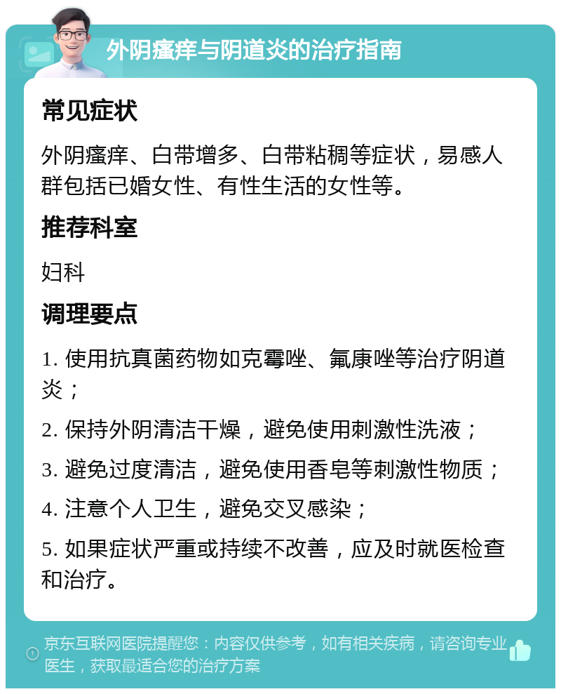 外阴瘙痒与阴道炎的治疗指南 常见症状 外阴瘙痒、白带增多、白带粘稠等症状，易感人群包括已婚女性、有性生活的女性等。 推荐科室 妇科 调理要点 1. 使用抗真菌药物如克霉唑、氟康唑等治疗阴道炎； 2. 保持外阴清洁干燥，避免使用刺激性洗液； 3. 避免过度清洁，避免使用香皂等刺激性物质； 4. 注意个人卫生，避免交叉感染； 5. 如果症状严重或持续不改善，应及时就医检查和治疗。