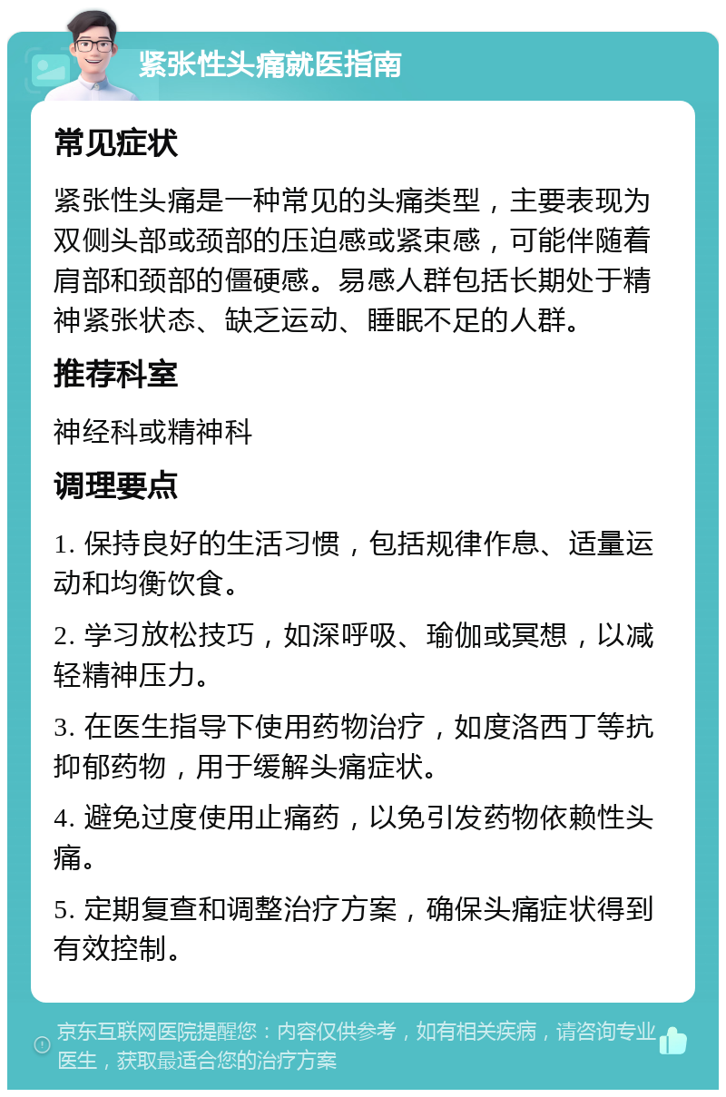 紧张性头痛就医指南 常见症状 紧张性头痛是一种常见的头痛类型，主要表现为双侧头部或颈部的压迫感或紧束感，可能伴随着肩部和颈部的僵硬感。易感人群包括长期处于精神紧张状态、缺乏运动、睡眠不足的人群。 推荐科室 神经科或精神科 调理要点 1. 保持良好的生活习惯，包括规律作息、适量运动和均衡饮食。 2. 学习放松技巧，如深呼吸、瑜伽或冥想，以减轻精神压力。 3. 在医生指导下使用药物治疗，如度洛西丁等抗抑郁药物，用于缓解头痛症状。 4. 避免过度使用止痛药，以免引发药物依赖性头痛。 5. 定期复查和调整治疗方案，确保头痛症状得到有效控制。