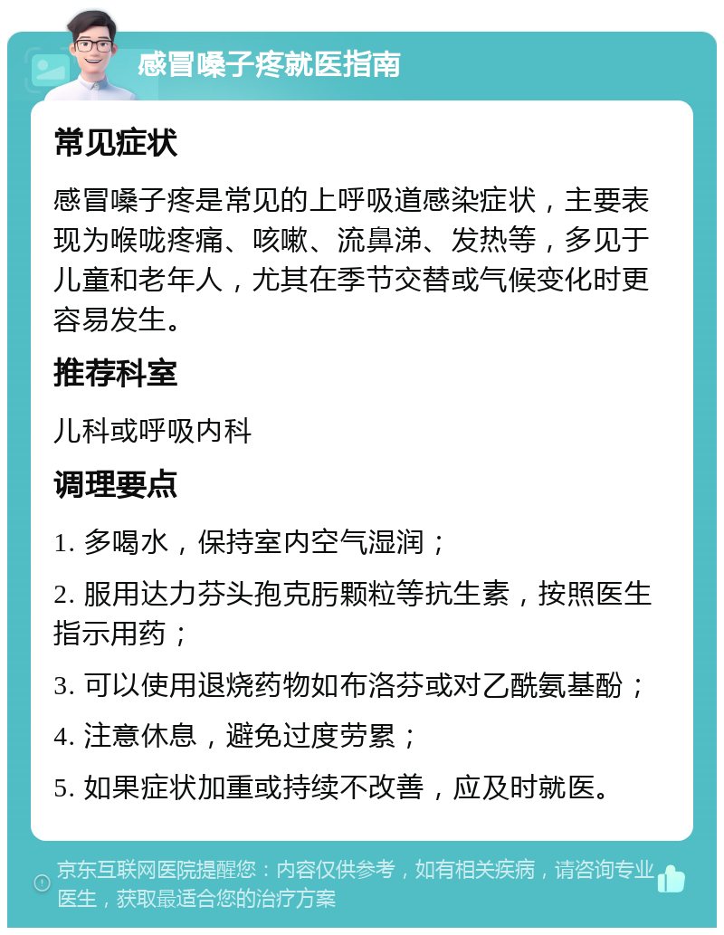 感冒嗓子疼就医指南 常见症状 感冒嗓子疼是常见的上呼吸道感染症状，主要表现为喉咙疼痛、咳嗽、流鼻涕、发热等，多见于儿童和老年人，尤其在季节交替或气候变化时更容易发生。 推荐科室 儿科或呼吸内科 调理要点 1. 多喝水，保持室内空气湿润； 2. 服用达力芬头孢克肟颗粒等抗生素，按照医生指示用药； 3. 可以使用退烧药物如布洛芬或对乙酰氨基酚； 4. 注意休息，避免过度劳累； 5. 如果症状加重或持续不改善，应及时就医。