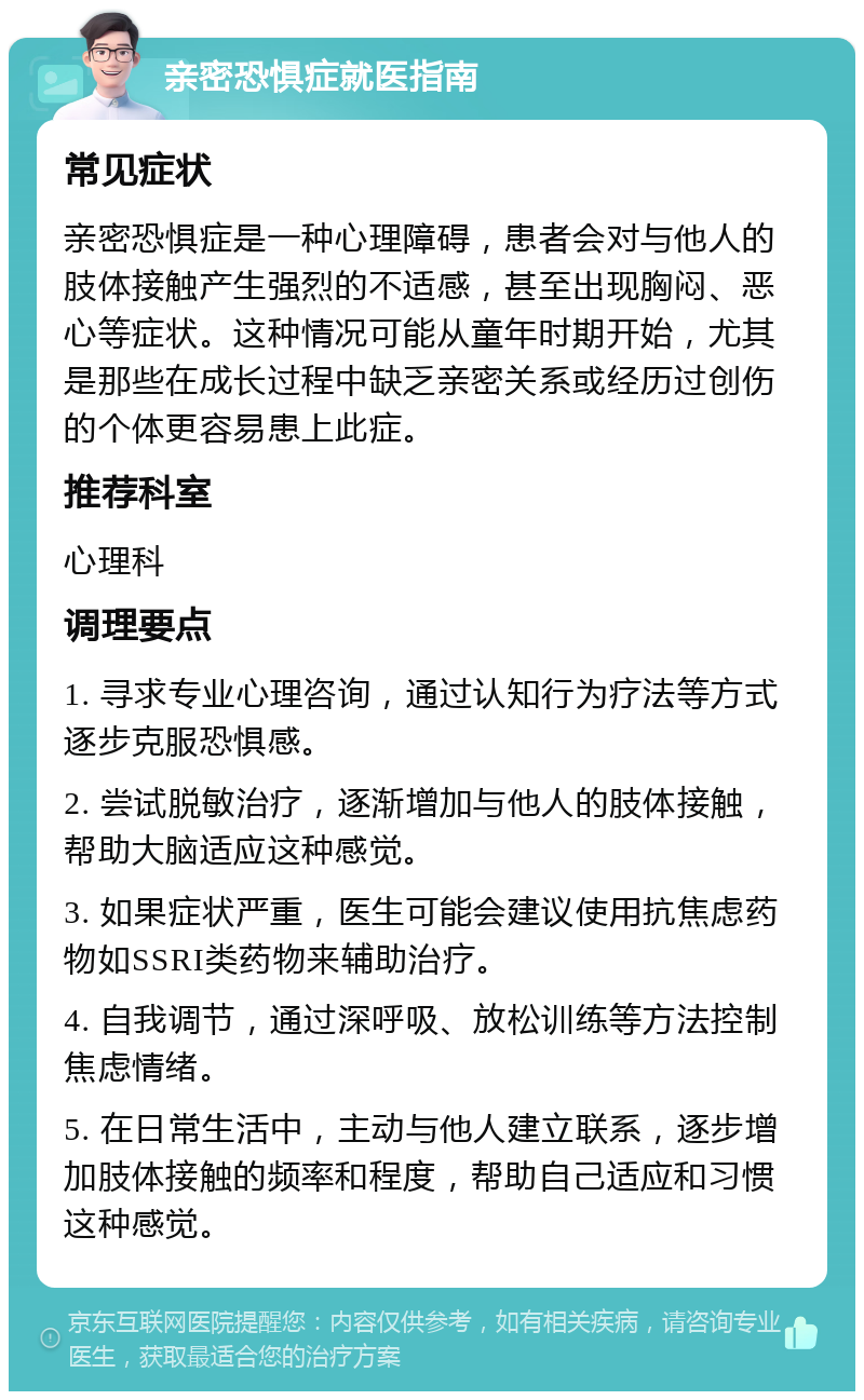 亲密恐惧症就医指南 常见症状 亲密恐惧症是一种心理障碍，患者会对与他人的肢体接触产生强烈的不适感，甚至出现胸闷、恶心等症状。这种情况可能从童年时期开始，尤其是那些在成长过程中缺乏亲密关系或经历过创伤的个体更容易患上此症。 推荐科室 心理科 调理要点 1. 寻求专业心理咨询，通过认知行为疗法等方式逐步克服恐惧感。 2. 尝试脱敏治疗，逐渐增加与他人的肢体接触，帮助大脑适应这种感觉。 3. 如果症状严重，医生可能会建议使用抗焦虑药物如SSRI类药物来辅助治疗。 4. 自我调节，通过深呼吸、放松训练等方法控制焦虑情绪。 5. 在日常生活中，主动与他人建立联系，逐步增加肢体接触的频率和程度，帮助自己适应和习惯这种感觉。