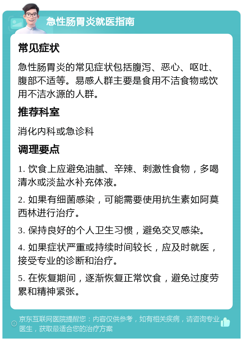 急性肠胃炎就医指南 常见症状 急性肠胃炎的常见症状包括腹泻、恶心、呕吐、腹部不适等。易感人群主要是食用不洁食物或饮用不洁水源的人群。 推荐科室 消化内科或急诊科 调理要点 1. 饮食上应避免油腻、辛辣、刺激性食物，多喝清水或淡盐水补充体液。 2. 如果有细菌感染，可能需要使用抗生素如阿莫西林进行治疗。 3. 保持良好的个人卫生习惯，避免交叉感染。 4. 如果症状严重或持续时间较长，应及时就医，接受专业的诊断和治疗。 5. 在恢复期间，逐渐恢复正常饮食，避免过度劳累和精神紧张。