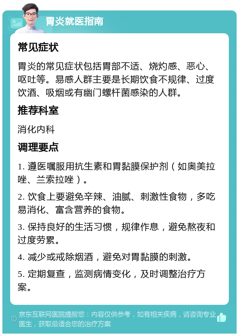 胃炎就医指南 常见症状 胃炎的常见症状包括胃部不适、烧灼感、恶心、呕吐等。易感人群主要是长期饮食不规律、过度饮酒、吸烟或有幽门螺杆菌感染的人群。 推荐科室 消化内科 调理要点 1. 遵医嘱服用抗生素和胃黏膜保护剂（如奥美拉唑、兰索拉唑）。 2. 饮食上要避免辛辣、油腻、刺激性食物，多吃易消化、富含营养的食物。 3. 保持良好的生活习惯，规律作息，避免熬夜和过度劳累。 4. 减少或戒除烟酒，避免对胃黏膜的刺激。 5. 定期复查，监测病情变化，及时调整治疗方案。