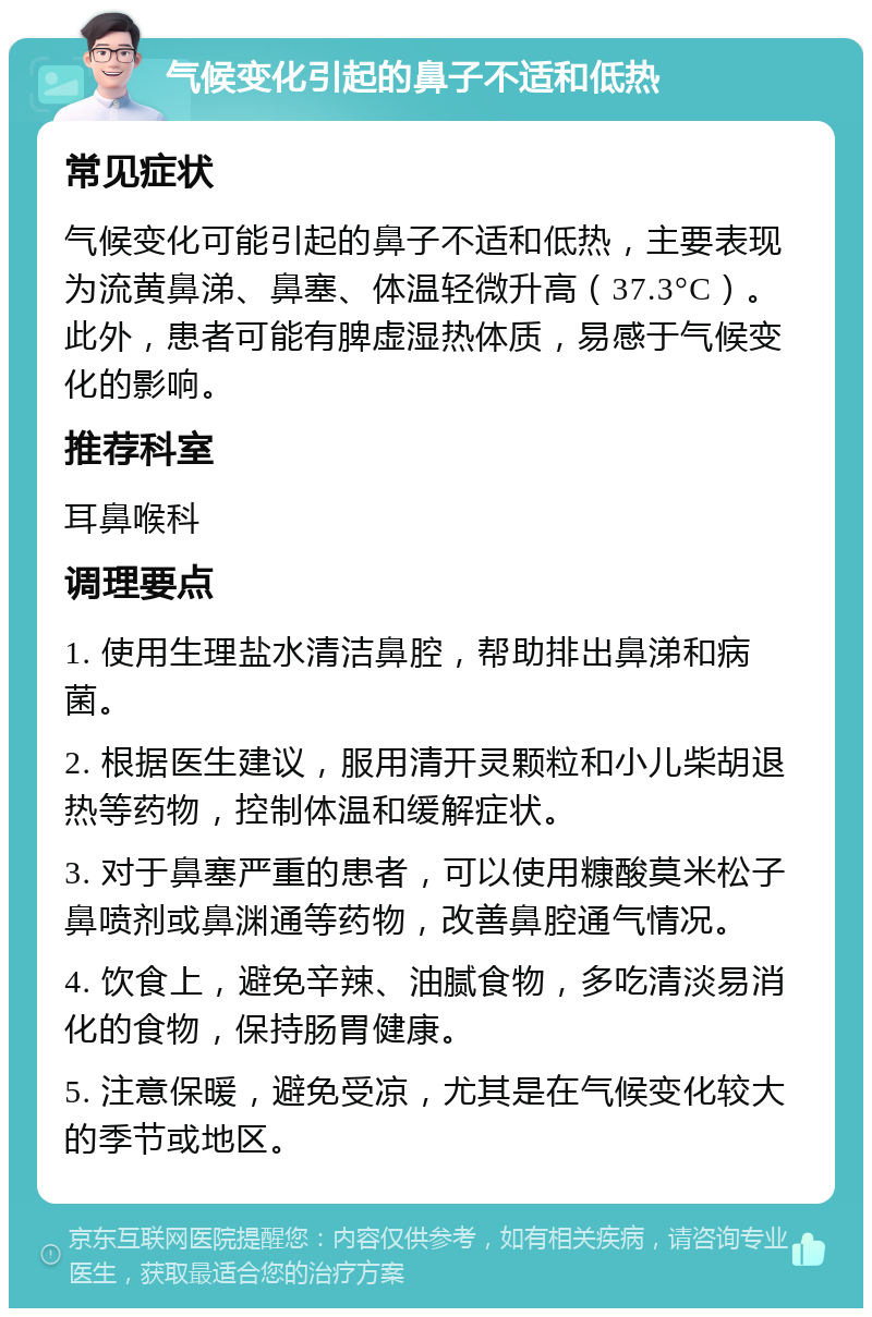 气候变化引起的鼻子不适和低热 常见症状 气候变化可能引起的鼻子不适和低热，主要表现为流黄鼻涕、鼻塞、体温轻微升高（37.3°C）。此外，患者可能有脾虚湿热体质，易感于气候变化的影响。 推荐科室 耳鼻喉科 调理要点 1. 使用生理盐水清洁鼻腔，帮助排出鼻涕和病菌。 2. 根据医生建议，服用清开灵颗粒和小儿柴胡退热等药物，控制体温和缓解症状。 3. 对于鼻塞严重的患者，可以使用糠酸莫米松子鼻喷剂或鼻渊通等药物，改善鼻腔通气情况。 4. 饮食上，避免辛辣、油腻食物，多吃清淡易消化的食物，保持肠胃健康。 5. 注意保暖，避免受凉，尤其是在气候变化较大的季节或地区。