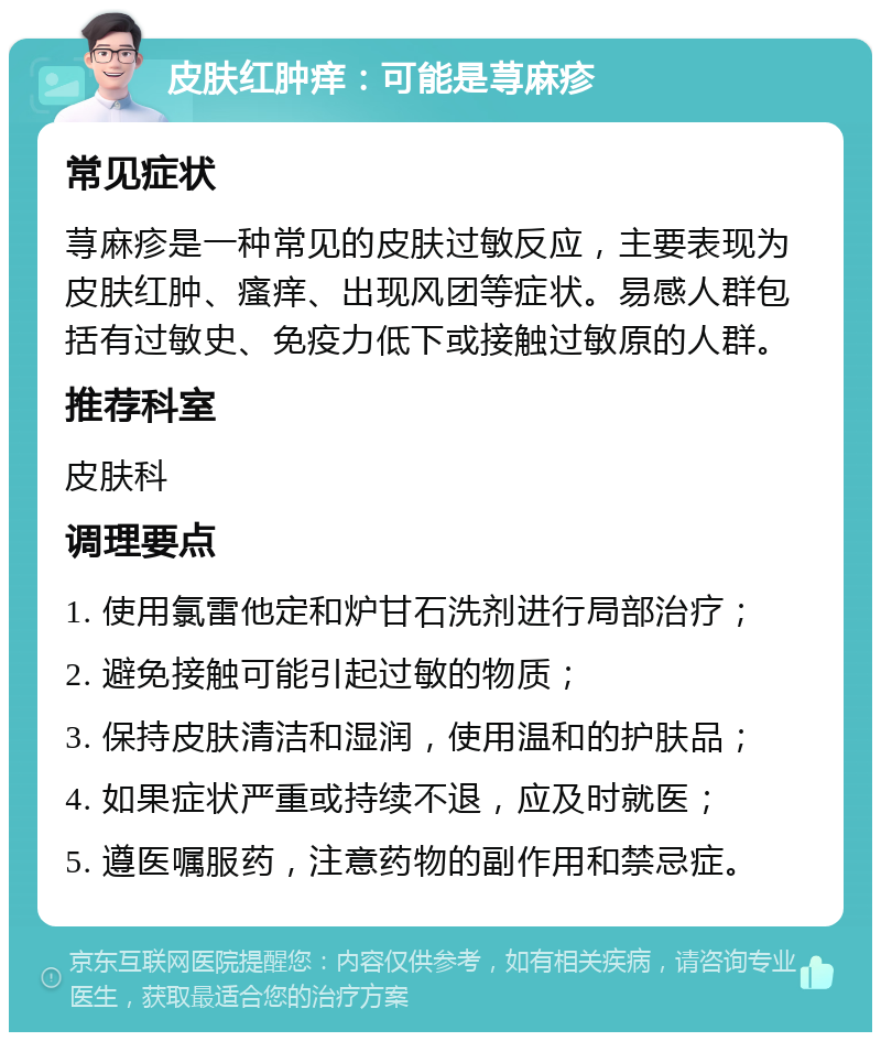 皮肤红肿痒：可能是荨麻疹 常见症状 荨麻疹是一种常见的皮肤过敏反应，主要表现为皮肤红肿、瘙痒、出现风团等症状。易感人群包括有过敏史、免疫力低下或接触过敏原的人群。 推荐科室 皮肤科 调理要点 1. 使用氯雷他定和炉甘石洗剂进行局部治疗； 2. 避免接触可能引起过敏的物质； 3. 保持皮肤清洁和湿润，使用温和的护肤品； 4. 如果症状严重或持续不退，应及时就医； 5. 遵医嘱服药，注意药物的副作用和禁忌症。