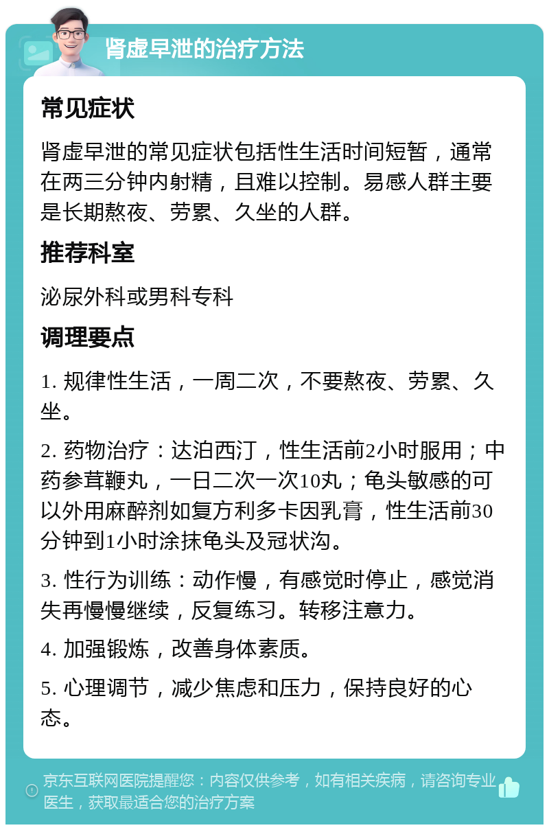 肾虚早泄的治疗方法 常见症状 肾虚早泄的常见症状包括性生活时间短暂，通常在两三分钟内射精，且难以控制。易感人群主要是长期熬夜、劳累、久坐的人群。 推荐科室 泌尿外科或男科专科 调理要点 1. 规律性生活，一周二次，不要熬夜、劳累、久坐。 2. 药物治疗：达泊西汀，性生活前2小时服用；中药参茸鞭丸，一日二次一次10丸；龟头敏感的可以外用麻醉剂如复方利多卡因乳膏，性生活前30分钟到1小时涂抹龟头及冠状沟。 3. 性行为训练：动作慢，有感觉时停止，感觉消失再慢慢继续，反复练习。转移注意力。 4. 加强锻炼，改善身体素质。 5. 心理调节，减少焦虑和压力，保持良好的心态。