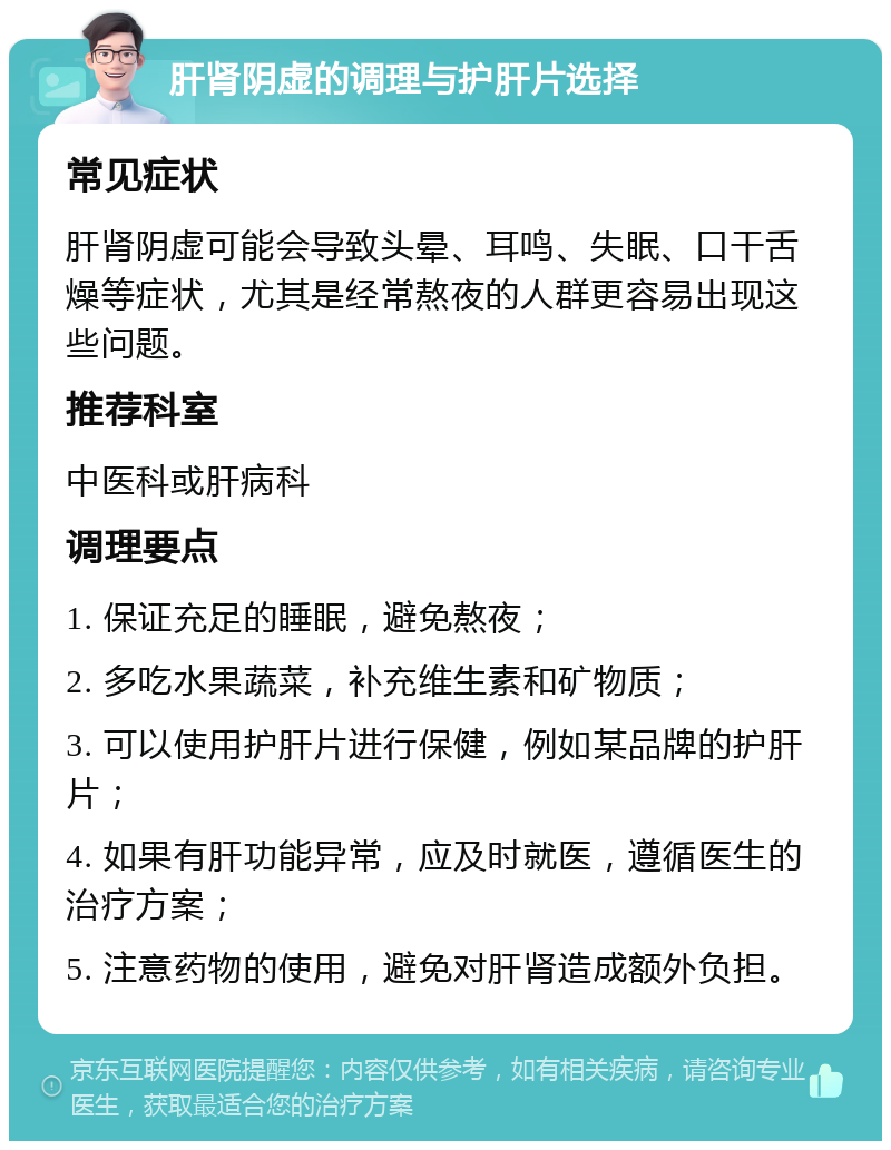 肝肾阴虚的调理与护肝片选择 常见症状 肝肾阴虚可能会导致头晕、耳鸣、失眠、口干舌燥等症状，尤其是经常熬夜的人群更容易出现这些问题。 推荐科室 中医科或肝病科 调理要点 1. 保证充足的睡眠，避免熬夜； 2. 多吃水果蔬菜，补充维生素和矿物质； 3. 可以使用护肝片进行保健，例如某品牌的护肝片； 4. 如果有肝功能异常，应及时就医，遵循医生的治疗方案； 5. 注意药物的使用，避免对肝肾造成额外负担。