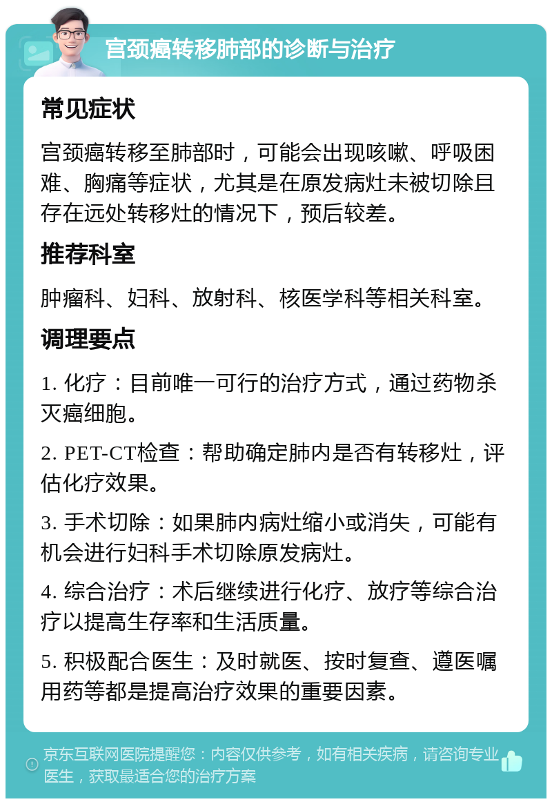 宫颈癌转移肺部的诊断与治疗 常见症状 宫颈癌转移至肺部时，可能会出现咳嗽、呼吸困难、胸痛等症状，尤其是在原发病灶未被切除且存在远处转移灶的情况下，预后较差。 推荐科室 肿瘤科、妇科、放射科、核医学科等相关科室。 调理要点 1. 化疗：目前唯一可行的治疗方式，通过药物杀灭癌细胞。 2. PET-CT检查：帮助确定肺内是否有转移灶，评估化疗效果。 3. 手术切除：如果肺内病灶缩小或消失，可能有机会进行妇科手术切除原发病灶。 4. 综合治疗：术后继续进行化疗、放疗等综合治疗以提高生存率和生活质量。 5. 积极配合医生：及时就医、按时复查、遵医嘱用药等都是提高治疗效果的重要因素。