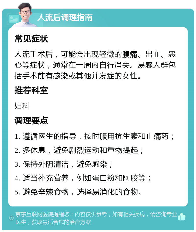 人流后调理指南 常见症状 人流手术后，可能会出现轻微的腹痛、出血、恶心等症状，通常在一周内自行消失。易感人群包括手术前有感染或其他并发症的女性。 推荐科室 妇科 调理要点 1. 遵循医生的指导，按时服用抗生素和止痛药； 2. 多休息，避免剧烈运动和重物提起； 3. 保持外阴清洁，避免感染； 4. 适当补充营养，例如蛋白粉和阿胶等； 5. 避免辛辣食物，选择易消化的食物。