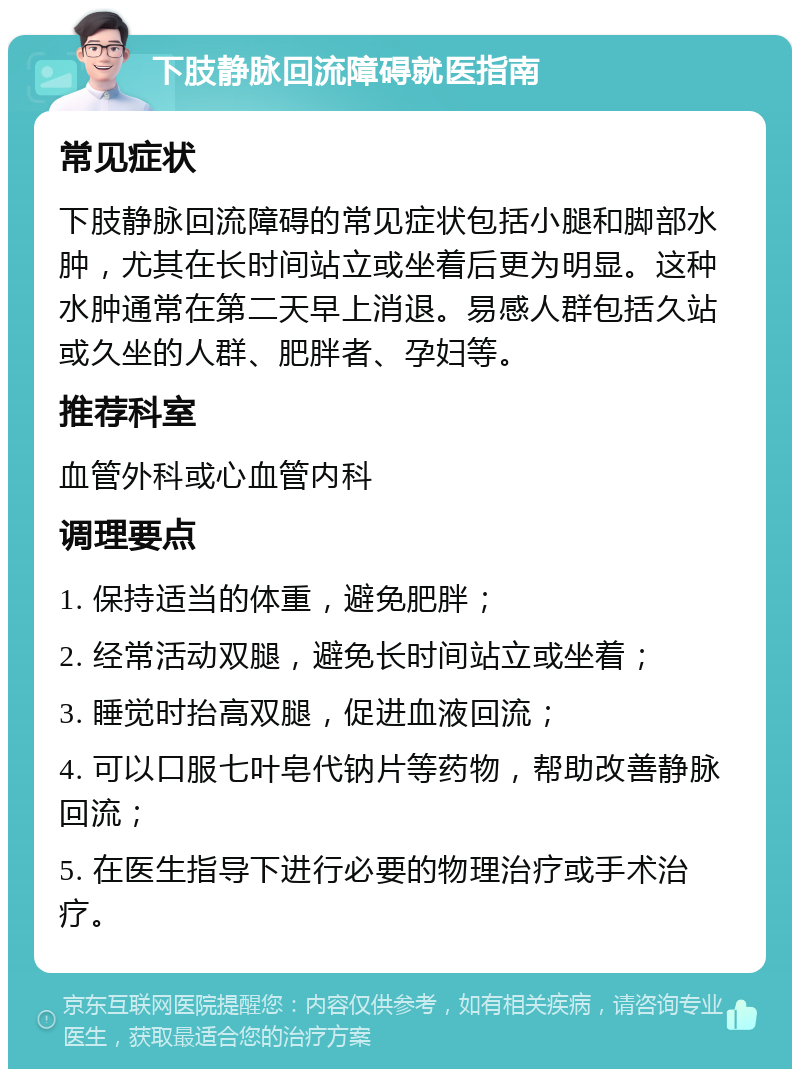 下肢静脉回流障碍就医指南 常见症状 下肢静脉回流障碍的常见症状包括小腿和脚部水肿，尤其在长时间站立或坐着后更为明显。这种水肿通常在第二天早上消退。易感人群包括久站或久坐的人群、肥胖者、孕妇等。 推荐科室 血管外科或心血管内科 调理要点 1. 保持适当的体重，避免肥胖； 2. 经常活动双腿，避免长时间站立或坐着； 3. 睡觉时抬高双腿，促进血液回流； 4. 可以口服七叶皂代钠片等药物，帮助改善静脉回流； 5. 在医生指导下进行必要的物理治疗或手术治疗。