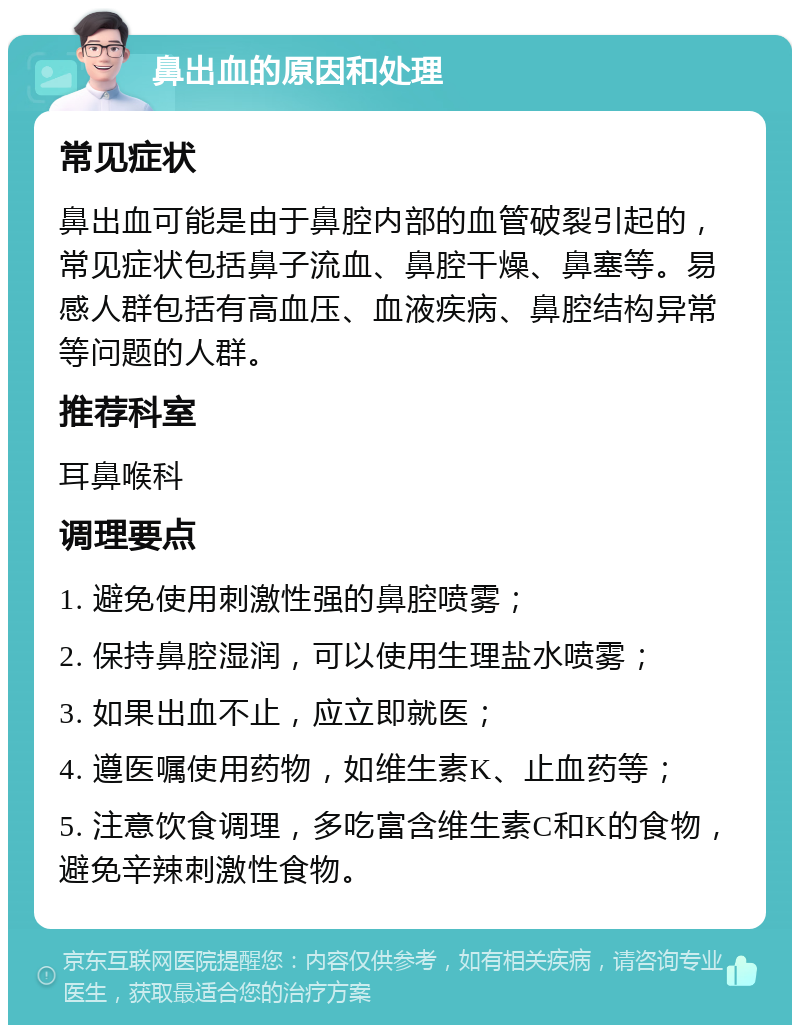 鼻出血的原因和处理 常见症状 鼻出血可能是由于鼻腔内部的血管破裂引起的，常见症状包括鼻子流血、鼻腔干燥、鼻塞等。易感人群包括有高血压、血液疾病、鼻腔结构异常等问题的人群。 推荐科室 耳鼻喉科 调理要点 1. 避免使用刺激性强的鼻腔喷雾； 2. 保持鼻腔湿润，可以使用生理盐水喷雾； 3. 如果出血不止，应立即就医； 4. 遵医嘱使用药物，如维生素K、止血药等； 5. 注意饮食调理，多吃富含维生素C和K的食物，避免辛辣刺激性食物。