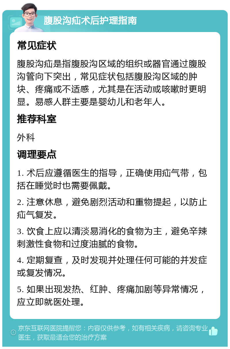 腹股沟疝术后护理指南 常见症状 腹股沟疝是指腹股沟区域的组织或器官通过腹股沟管向下突出，常见症状包括腹股沟区域的肿块、疼痛或不适感，尤其是在活动或咳嗽时更明显。易感人群主要是婴幼儿和老年人。 推荐科室 外科 调理要点 1. 术后应遵循医生的指导，正确使用疝气带，包括在睡觉时也需要佩戴。 2. 注意休息，避免剧烈活动和重物提起，以防止疝气复发。 3. 饮食上应以清淡易消化的食物为主，避免辛辣刺激性食物和过度油腻的食物。 4. 定期复查，及时发现并处理任何可能的并发症或复发情况。 5. 如果出现发热、红肿、疼痛加剧等异常情况，应立即就医处理。