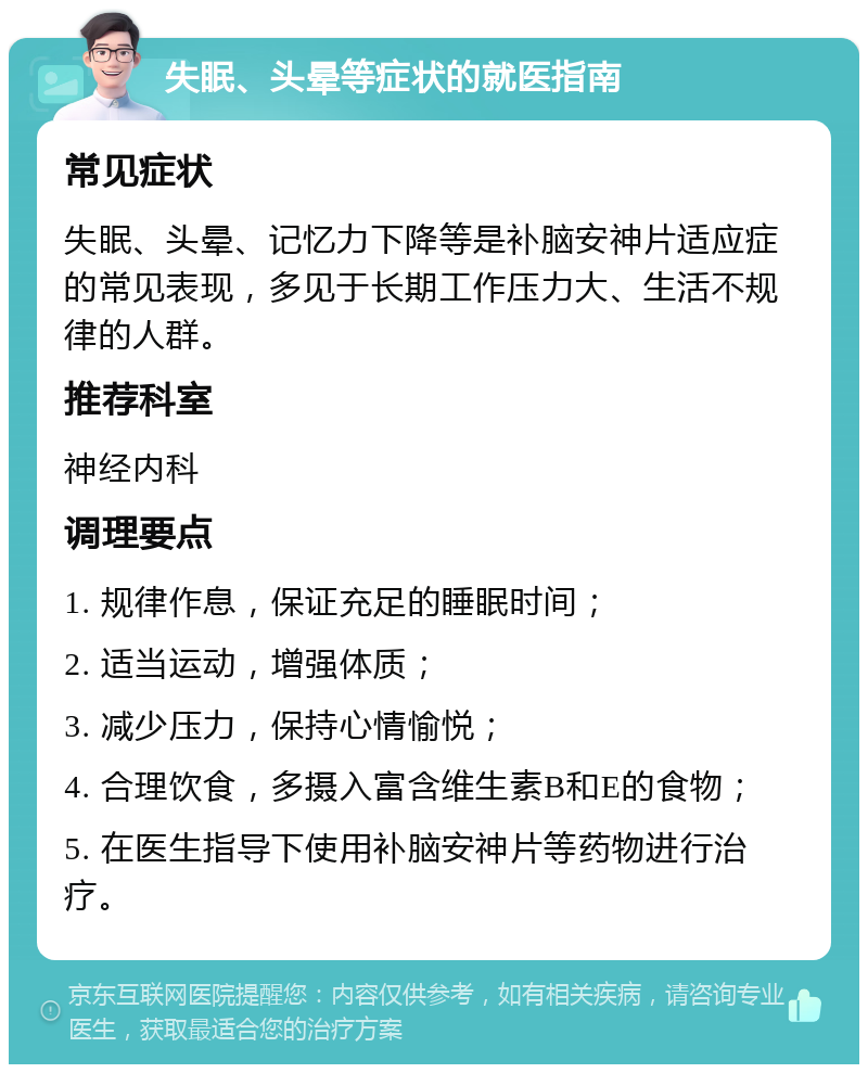 失眠、头晕等症状的就医指南 常见症状 失眠、头晕、记忆力下降等是补脑安神片适应症的常见表现，多见于长期工作压力大、生活不规律的人群。 推荐科室 神经内科 调理要点 1. 规律作息，保证充足的睡眠时间； 2. 适当运动，增强体质； 3. 减少压力，保持心情愉悦； 4. 合理饮食，多摄入富含维生素B和E的食物； 5. 在医生指导下使用补脑安神片等药物进行治疗。